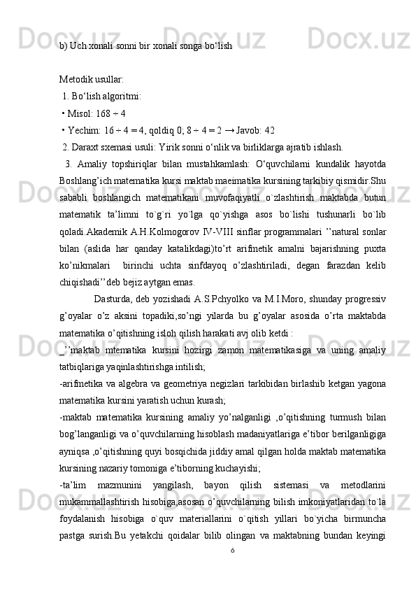 b) Uch xonali sonni bir xonali songa bo‘lish
Metodik usullar:
 1. Bo‘lish algoritmi:
 • Misol: 168 ÷ 4
 • Yechim: 16 ÷ 4 = 4, qoldiq 0; 8 ÷ 4 = 2 → Javob: 42
 2. Daraxt sxemasi usuli: Yirik sonni o‘nlik va birliklarga ajratib ishlash.
  3.   Amaliy   topshiriqlar   bilan   mustahkamlash:   O‘quvchilarni   kundalik   hayotda
Boshlang’ich matematika kursi maktab maeimatika kursining tarkibiy qismidir.Shu
sababli   boshlangich   matematikani   muvofaqiyatli   o`zlashtirish   maktabda   butun
matematik   ta’limni   to`g`ri   yo`lga   qo`yishga   asos   bo`lishi   tushunarli   bo`lib
qoladi.Akademik A.H.Kolmogorov IV-VIII sinflar programmalari ’’natural sonlar
bilan   (aslida   har   qanday   katalikdagi)to’rt   arifmetik   amalni   bajarishning   puxta
ko’nikmalari     birinchi   uchta   sinfdayoq   o’zlashtiriladi,   degan   farazdan   kelib
chiqishadi’’deb bejiz aytgan emas.
     Dasturda,  deb  yozishadi  A.S.Pchyolko va  M.I.Moro,  shunday  progressiv
g’oyalar   o’z   aksini   topadiki,so’ngi   yilarda   bu   g’oyalar   asosida   o’rta   maktabda
matematika o’qitishning isloh qilish harakati avj olib ketdi :
_’’maktab   mtematika   kursini   hozirgi   zamon   matematikasiga   va   uning   amaliy
tatbiqlariga yaqinlashtirishga intilish;
-arifmetika va algebra va geometriya negizlari tarkibidan birlashib ketgan yagona
matematika kursini yaratish uchun kurash;
-maktab   matematika   kursining   amaliy   yo’nalganligi   ,o’qitishning   turmush   bilan
bog’langanligi va o’quvchilarning hisoblash madaniyatlariga e’tibor berilganligiga
ayniqsa ,o’qitishning quyi bosqichida jiddiy amal qilgan holda maktab matematika
kursining nazariy tomoniga e’tiborning kuchayishi;
-ta’lim   mazmunini   yangilash,   bayon   qilish   sistemasi   va   metodlarini
mukammallashtirish hisobiga,asosan o’quvchilarning bilish imkoniyatlaridan to`la
foydalanish   hisobiga   o`quv   materiallarini   o`qitish   yillari   bo`yicha   birmuncha
pastga   surish.Bu   yetakchi   qoidalar   bilib   olingan   va   maktabning   bundan   keyingi
6 