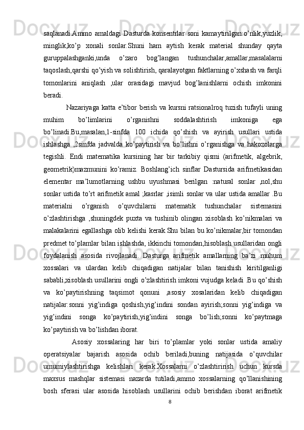 saqlanadi.Ammo   amaldagi   Dasturda   konsentrlar   soni   kamaytirilgan:o’nlik,yuzlik,
minglik,ko’p   xonali   sonlar.Shuni   ham   aytish   kerak   material   shunday   qayta
guruppalashganki,unda   o’zaro   bog’langan   tushunchalar,amallar,masalalarni
taqoslash,qarshi qo’yish va solishtirish, qaralayotgan faktlarning o’xshash va farqli
tomonlarini   aniqlash   ,ular   orasidagi   mavjud   bog’lanishlarni   ochish   imkonini
beradi.
   Nazariyaga katta e’tibor berish va kursni  ratsionalroq tuzish tufayli uning
muhim   bo’limlarini   o’rganishni   soddalashtirish   imkoniga   ega
bo’linadi.Bu,masalan,1-sinfda   100   ichida   qo’shish   va   ayirish   usullari   ustida
ishlashga   ,2sinfda   jadvalda   ko’paytirish   va   bo’lishni   o’rganishga   va   hakozolarga
tegishli.   Endi   matematika   kursining   har   bir   tarkibiy   qismi   (arifmetik,   algebrik,
geometrik)mazmunini   ko’ramiz.   Boshlang’ich   sinflar   Dastursida   arifmetikasidan
elementar   ma’lumotlarning   ushbu   uyushmasi   berilgan   :natural   sonlar   ,nol,shu
sonlar ustida to’rt arifmetik amal ;kasrlar ,isimli sonlar va ular ustida amallar .Bu
materialni   o’rganish   o’quvchilarni   matematik   tushunchalar   sistemasini
o’zlashtirishga   ,shuningdek   puxta   va   tushinib   olingan   xisoblash   ko’nikmalari   va
malakalarini egallashga olib kelishi  kerak.Shu bilan bu ko’nikmalar,bir tomondan
predmet to’plamlar bilan ishlashda, ikkinchi tomondan,hisoblash usullaridan ongli
foydalanish   asosida   rivojlanadi.   Dasturga   arifmetik   amallarning   ba’zi   muhum
xossalari   va   ulardan   kelib   chiqadigan   natijalar   bilan   tanishish   kiritilganligi
sababli,xisoblash usullarini ongli o’zlashtirish imkoni vujudga keladi .Bu qo’shish
va   ko’paytirishning   taqsimot   qonuni   ,asosiy   xosalaridan   kelib   chiqadigan
natijalar:sonni   yig’indiga   qoshish,yig’indini   sondan   ayirish;sonni   yig’indiga   va
yig’indini   songa   ko’paytirish,yig’indini   songa   bo’lish;sonni   ko’paytmaga
ko’paytirish va bo’lishdan iborat.
    Asosiy   xossalaring   har   biri   to’plamlar   yoki   sonlar   ustida   amaliy
operatsiyalar   bajarish   asosida   ochib   beriladi,buning   natijasida   o’quvchilar
umumiylashtirishga   kelishlari   kerak.Xossalarni   o’zlashtirirish   uchun   kursda
maxsus   mashqlar   sistemasi   nazarda   tutiladi,ammo   xossalarning   qo’llanishining
bosh   sferasi   ular   asosida   hisoblash   usullarini   ochib   berishdan   iborat   arifmetik
8 