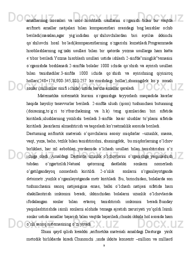 amallarning   xossalari   va   mos   hisoblash   usullarini   o`rganish   bilan   bir   vaqtda
arifmeti   amallar   natijalari   bilan   kompanentlari   orasidagi   bog`lanishlar   ochib
beriladi(masalan,agar   yig`indidan   qo`shiluvchilardan   biri   ayrilsa   ikkinchi
qo`shiluvchi   hosil   bo`ladi)kompanentlarning   o`zgarishi   kuzatiladi.Programmada
hisoblashlarning   og`zaki   usullari   bilan   bir   qatorda   yozma   usullarga   ham   katta
e`tibor beriladi.Yozma hisoblash usullari ustida ishlash 2-sinfda”minglik”temasini
o`rganishda   boshlanadi.2-sinifda   bolalar   1000   ichida   qo`shish   va   ayirish   usullari
bilan   tanishadilar.3-sinfda   1000   ichida   qo`shish   va   ayirishning   qiyiniroq
hollari(248+176;900-345;803-257   ko`rinishdagi   hollar),shuningdek   ko`p   xonali
sonlar (millionlar sinifi ichida) ustida barcha amallar qaraladi.
Matematika   sistematik   kursini   o`rganishga   tayyorlash   maqsadida   kasrlar
haqida   hayoliy   tasavvurlar   beriladi.   2-sinfda   ulush   (qism)   tushunchasi   butunning
(doiraning,to`g`ri   to`rtburchakning   va   h.k)   teng   qismlaridan   biri   sifatida
kiritiladi,ulushlarning   yozilishi   beriladi.3-sinfda     kasir   ulushlar   to’plami   sifatida
kiritiladi ,kasirlarni almashtirish va taqoslash ko’rsatmalilik asosida beriladi.
Dasturning   arifmrtik   materiali   o’quvchilarni   asosiy   miqdorlar   –uzunlik,   massa,
vaqt, yuza, baho, tezlik bilan tanishtirishni, shuningdek,  bu miqdorlarning o’lchov
birliklari,   har   xil   asboblari   yordamida   o’lchash   usullari   bilan   tanishtirishni   o’z
ichiga   oladi.   Amaldagi   Dasturda   uzunlik   o’lchovlarini   o’rganishga   yaqinlashish
tubdan   o’zgartirildi.Natural   qatorning   dastlabki   sonlarni   nomerlash
o’gatilgandayoq   nomerlash   kiritildi.   2-o’nlik     sonlarni   o’rganilayotganda
detsimetr  ,yuzlik o’rganilayotganda metr  kiritiladi. Bu,  birinchidan, bolalarda son
tushunchasini   sanoq   natijasigina   emas,   balki   o’lchash   natijasi   sifatida   ham
shakillantirish   imkonini   beradi;   ikkinchidan   bolalarni   uzunlik   o’lchovlarida
ifodalangan   sonlar   bilan   ertaroq   tanishtirish   imkonini   beradi.Bunday
yaqinlashtirishda  isimli   sonlarni  alohida  temaga  ajratish  zaruriyati  yo’qoldi.Isimli
sonlar ustida amallar bajarish bilan vaqtda bajariladi,chunki ikkala hol asosida ham
o’nli sanoq sistemasining o’zi yotadi.
    Shuni   qayd   qilish   kerakki   ,arifmetika   materiali   amaldagi   Dasturga     yirik
metodik   birliklarda   kiradi.Chunonchi   ,unda   ikkita   konsentr   –million   va   milliard
9 
