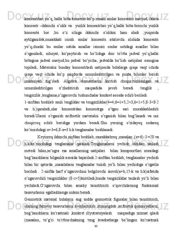 konsentrlari yo’q, balki bitta konsentr-ko’p xonali sonlar konsentiri mavjud; ikkita
konsentr   –ikkinchi   o’nlik   va     yuzlik   konsentrlari   yo’q,balki   bitta-birinchi   yuzlik
konsentri   bor   ,bu   o’z   ichiga   ikkinchi   o’nlikni   ham   oladi   ;yuqorida
aytilganidek,murakkab   isimli   sonlar   konsentri   ataluvchi   alohida   konsentri
yo’q,chunki   bu   sonlar   ustida   amallar   isimsiz   sonlar   ustidagi   amallar   bilan
o’rganiladi;   nihoyat,   ko’paytirish   va   bo’lishga   doir   to’rtta   jadval   yo’q,balki
bittagina   jadval   mavjud,bu   jadval   bo’yicha,   jadvalda   bo’lish   natijalari   osongina
topiladi,   Materialni   bunday   konsentrlash   natijasida   bolalarga   qisqa   vaqt   ichida
qisqa   vaqt   ichida   ko’p   miqdorda   umumlashtirilgan   va   puxta   bilimlar   berish
imkoniyati   tug’iladi.   Algebra   elementlarini   kiritish   chuqur,tushunilgan   va
umumlashtirilgan   o’zlashtirish   maqsadida   javob   beradi   :tenglik   ,
tengsizlik ,tenglama,o’zgaruvchi tushunchalar konkret asosda ochib beriladi.
1-sinfdan   boshlab  sonli  tengliklar  va  tengsizliklar(4=4;6=1+5;2<3;6+1>5;8-3<8-2
va   h.)qaraladi,ular   konsentrdan   konsentrga   o’tgan   sari   murakkablashib
boradi.Ularni   o’rganish   arifmetik   materialni   o’rganish   bilan   bog’lanadi   va   uni
chuqirroq   ochib   berishga   yordam   beradi.Shu   yerning   o’zidayoq   sodaroq
ko’rinishdagi x+3=6;8-x=3 h.k.tenglamalar boshlanadi.  
   Keyinroq ikkinchi sinfdan boshlab, murakkabroq ,masalan ,( x+6)-3 =20 va
h.k.ko’rinishdagi   tenglamalar   qaraladi.Tenglamalarni   yechish   oldidan   tanlash
metodi   bilan,so’ngra   esa   amallarning   natijalari     bilan   komponrtlari   orasidagi
bog’lanishlarni bilganlik asosida bajariladi.2-sinfdan boshlab, tenglamalar yechish
bilan   bir   qatorda   ,masalalarni   tenglamalar   tuzish   yo’li   bilan   yechishga   o’rgatila
boriladi   .   2-sinfda   harf   o’zgaruvchini   belgilovchi   sinvol(a+b;15-k   va   h.k)sifatida
o’zgaruvchili   tengsizliklar   (8-c>5)kiritiladi,bunda   tengsizliklar   tanlash   yo’li   bilan
yechiladi.O’zgaruvchi   bilan   amaliy   tanishtirish   o’quvchilarning   funksional
tasavurlarini egallashlariga imkon beradi .
Geometrik   material   bolalarni   eng   sodda   geometrik   figuralar   bilan   tanishtirish,
ularning fazovuy tasavurlarini rivojlantirish ,shuningdek ,arifmetik qonuniyatlarni,
bog’lanishlarni   ko’rsatmali   ,konkret   illyutratsiyalash       maqsadiga   xizmat   qiladi
(masalan,   to’g’ri   to’rtburchakning   teng   kvadratlarga   bo’lingan   ko’rsatmali
10 