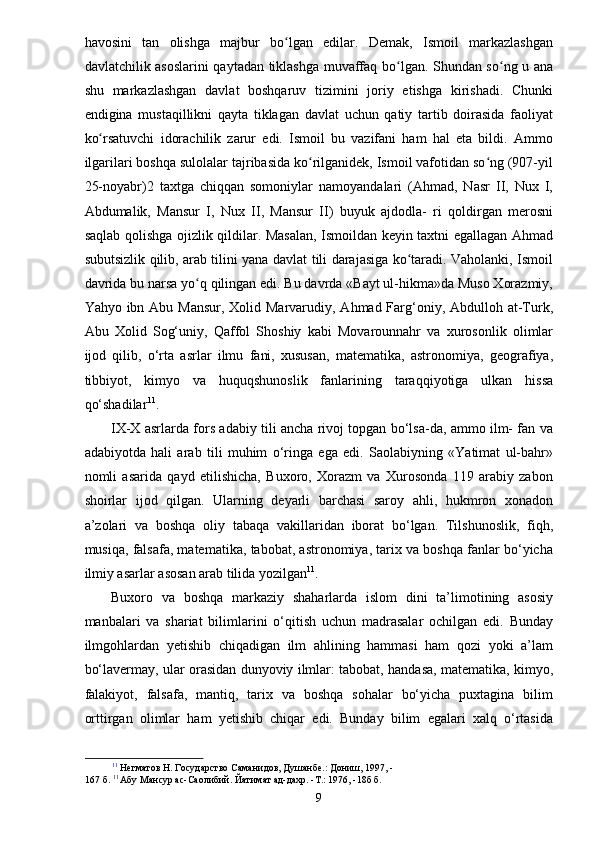 havosini   tan   olishga   majbur   bo lgan   edilar.   Demak,   Ismoil   markazlashganʻ
davlatchilik asoslarini  qaytadan tiklashga muvaffaq bo lgan. Shundan so ng u ana	
ʻ ʻ
shu   markazlashgan   davlat   boshqaruv   tizimini   joriy   etishga   kirishadi.   Chunki
endigina   mustaqillikni   qayta   tiklagan   davlat   uchun   qatiy   tartib   doirasida   faoliyat
ko rsatuvchi   idorachilik   zarur   edi.   Ismoil   bu   vazifani   ham   hal   eta   bildi.   Ammo	
ʻ
ilgarilari boshqa sulolalar tajribasida ko rilganidek, Ismoil vafotidan so ng (907-yil	
ʻ ʻ
25-noyabr)2   taxtga   chiqqan   somoniylar   namoyandalari   (Ahmad,   Nasr   II,   Nux   I,
Abdumalik,   Mansur   I,   Nux   II,   Mansur   II)   buyuk   ajdodla-   ri   qoldirgan   merosni
saqlab qolishga ojizlik qildilar. Masalan, Ismoildan keyin taxtni egallagan Ahmad
subutsizlik qilib, arab tilini yana davlat tili darajasiga ko taradi. Vaholanki, Ismoil	
ʻ
davrida bu narsa yo q qilingan edi. Bu davrda «Bayt ul-hikma»da Muso Xorazmiy,	
ʻ
Yahyo ibn Abu Mansur, Xolid Marvarudiy, Ahmad Farg‘oniy, Abdulloh at-Turk,
Abu   Xolid   Sog‘uniy,   Qaffol   Shoshiy   kabi   Movarounnahr   va   xurosonlik   olimlar
ijod   qilib,   o‘rta   asrlar   ilmu   fani,   xususan,   matematika,   astronomiya,   geografiya,
tibbiyot,   kimyo   va   huquqshunoslik   fanlarining   taraqqiyotiga   ulkan   hissa
qo‘shadilar 11
.
IX-X asrlarda fors adabiy tili ancha rivoj topgan bo‘lsa-da, ammo ilm- fan va
adabiyotda   hali   arab   tili   muhim   o‘ringa   ega   edi.   Saolabiyning   «Yatimat   ul-bahr»
nomli   asarida   qayd   etilishicha,   Buxoro,   Xorazm   va   Xurosonda   119   arabiy   zabon
shoirlar   ijod   qilgan.   Ularning   deyarli   barchasi   saroy   ahli,   hukmron   xonadon
a’zolari   va   boshqa   oliy   tabaqa   vakillaridan   iborat   bo‘lgan.   Tilshunoslik,   fiqh,
musiqa, falsafa, matematika, tabobat, astronomiya, tarix va boshqa fanlar bo‘yicha
ilmiy asarlar asosan arab tilida yozilgan 11
.
Buxoro   va   boshqa   markaziy   shaharlarda   islom   dini   ta’limotining   asosiy
manbalari   va   shariat   bilimlarini   o‘qitish   uchun   madrasalar   ochilgan   edi.   Bunday
ilmgohlardan   yetishib   chiqadigan   ilm   ahlining   hammasi   ham   qozi   yoki   a’lam
bo‘lavermay, ular orasidan dunyoviy ilmlar: tabobat, handasa, matematika, kimyo,
falakiyot,   falsafa,   mantiq,   tarix   va   boshqa   sohalar   bo‘yicha   puxtagina   bilim
orttirgan   olimlar   ham   yetishib   chiqar   edi.   Bunday   bilim   egalari   xalq   o‘rtasida
11
 Негматов Н. Государство Саманидов, Душанбе.: Дониш, 1997, -
167 б.  11 
Абу Мансур ас-Саолибий. Йатимат ад-дахр. -Т.: 1976, -18б б.
9 
