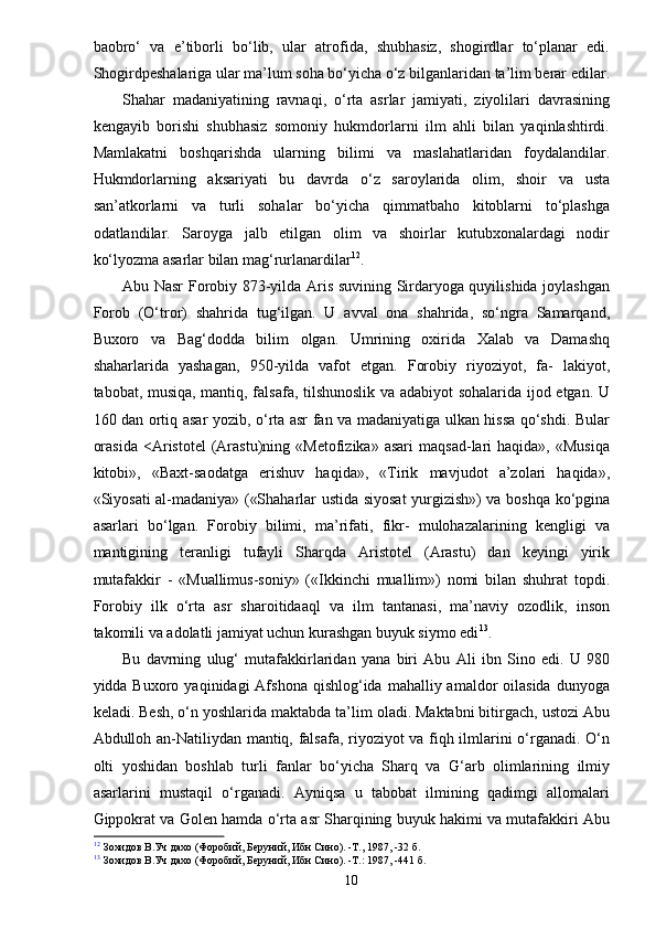 baobro‘   va   e’tiborli   bo‘lib,   ular   atrofida,   shubhasiz,   shogirdlar   to‘planar   edi.
Shogirdpeshalariga ular ma’lum soha bo‘yicha o‘z bilganlaridan ta’lim berar edilar.
Shahar   madaniyatining   ravnaqi,   o‘rta   asrlar   jamiyati,   ziyolilari   davrasining
kengayib   borishi   shubhasiz   somoniy   hukmdorlarni   ilm   ahli   bilan   yaqinlashtirdi.
Mamlakatni   boshqarishda   ularning   bilimi   va   maslahatlaridan   foydalandilar.
Hukmdorlarning   aksariyati   bu   davrda   o‘z   saroylarida   olim,   shoir   va   usta
san’atkorlarni   va   turli   sohalar   bo‘yicha   qimmatbaho   kitoblarni   to‘plashga
odatlandilar.   Saroyga   jalb   etilgan   olim   va   shoirlar   kutubxonalardagi   nodir
ko‘lyozma asarlar bilan mag‘rurlanardilar 12
.
Abu Nasr Forobiy 873-yilda Aris suvining Sirdaryoga quyilishida joylashgan
Forob   (O‘tror)   shahrida   tug‘ilgan.   U   avval   ona   shahrida,   so‘ngra   Samarqand,
Buxoro   va   Bag‘dodda   bilim   olgan.   Umrining   oxirida   Xalab   va   Damashq
shaharlarida   yashagan,   950-yilda   vafot   etgan.   Forobiy   riyoziyot,   fa-   lakiyot,
tabobat, musiqa, mantiq, falsafa, tilshunoslik va adabiyot sohalarida ijod etgan. U
160 dan ortiq asar yozib, o‘rta asr fan va madaniyatiga ulkan hissa qo‘shdi. Bular
orasida   <Aristotel   (Arastu)ning   «Metofizika»   asari   maqsad-lari   haqida»,   «Musiqa
kitobi»,   «Baxt-saodatga   erishuv   haqida»,   «Tirik   mavjudot   a’zolari   haqida»,
«Siyosati al-madaniya» («Shaharlar ustida siyosat yurgizish») va boshqa ko‘pgina
asarlari   bo‘lgan.   Forobiy   bilimi,   ma’rifati,   fikr-   mulohazalarining   kengligi   va
mantigining   teranligi   tufayli   Sharqda   Aristotel   (Arastu)   dan   keyingi   yirik
mutafakkir   -   «Muallimus-soniy»   («Ikkinchi   muallim»)   nomi   bilan   shuhrat   topdi.
Forobiy   ilk   o‘rta   asr   sharoitidaaql   va   ilm   tantanasi,   ma’naviy   ozodlik,   inson
takomili va adolatli jamiyat uchun kurashgan buyuk siymo edi 13
.
Bu   davrning   ulug‘   mutafakkirlaridan   yana   biri   Abu   Ali   ibn   Sino   edi.   U   980
yidda Buxoro  yaqinidagi  Afshona  qishlog‘ida  mahalliy amaldor   oilasida   dunyoga
keladi. Besh, o‘n yoshlarida maktabda ta’lim oladi. Maktabni bitirgach, ustozi Abu
Abdulloh an-Natiliydan mantiq, falsafa, riyoziyot va fiqh ilmlarini o‘rganadi. O‘n
olti   yoshidan   boshlab   turli   fanlar   bo‘yicha   Sharq   va   G‘arb   olimlarining   ilmiy
asarlarini   mustaqil   o‘rganadi.   Ayniqsa   u   tabobat   ilmining   qadimgi   allomalari
Gippokrat va Golen hamda o‘rta asr Sharqining buyuk hakimi va mutafakkiri Abu
12
 Зохидов В.Уч дахо (Форобий, Беруний, Ибн Сино). -Т., 1987, -32 б.
13
 Зохидов В.Уч дахо (Форобий, Беруний, Ибн Сино). -Т.: 1987, -441 б.
10 