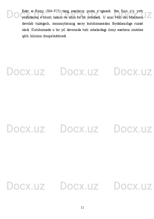 Bakr   ar-Roziy   (864-925)   ning   asarlarini   puxta   o‘rganadi.   Ibn   Sino   o‘n   yetti
yoshidayoq   e’tiborli   hakim   va   olim   bo‘lib   yetishadi.   U   amir   Nuh   ibn   Mansurni
davolab   tuzatgach,   somoniylarning   saroy   kutubxonasidan   foydalanishga   ruxsat
oladi.   Kutubxonada   u   bir   yil   davomida   turli   sohalardagi   ilmiy   asarlarni   mutolaa
qilib, bilimini chuqurlashtiradi.
11 