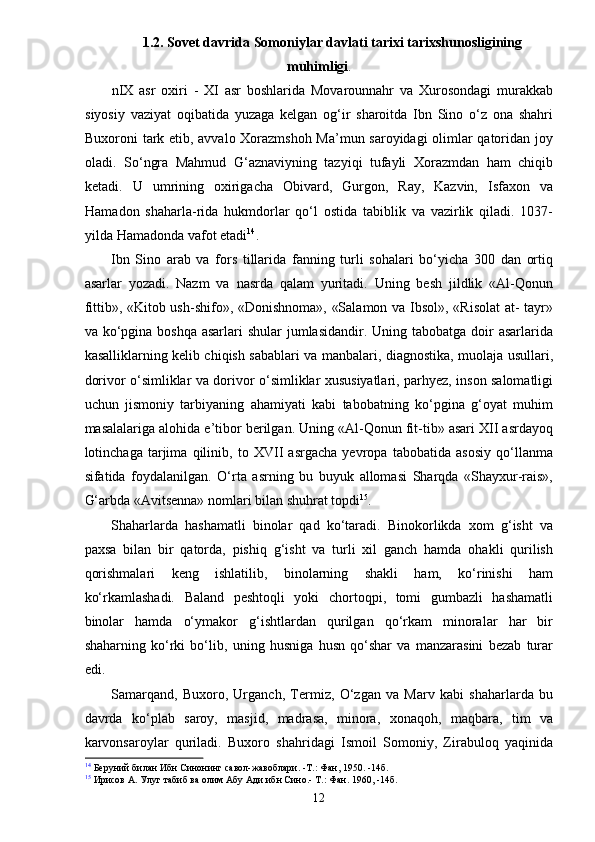 1.2. Sovet davrida Somoniylar davlati tarixi tarixshunosligining
muhimligi .
nIX   asr   oxiri   -   XI   asr   boshlarida   Movarounnahr   va   Xurosondagi   murakkab
siyosiy   vaziyat   oqibatida   yuzaga   kelgan   og‘ir   sharoitda   Ibn   Sino   o‘z   ona   shahri
Buxoroni tark etib, avvalo Xorazmshoh Ma’mun saroyidagi olimlar qatoridan joy
oladi.   So‘ngra   Mahmud   G‘aznaviyning   tazyiqi   tufayli   Xorazmdan   ham   chiqib
ketadi.   U   umrining   oxirigacha   Obivard,   Gurgon,   Ray,   Kazvin,   Isfaxon   va
Hamadon   shaharla-rida   hukmdorlar   qo‘l   ostida   tabiblik   va   vazirlik   qiladi.   1037-
yilda Hamadonda vafot etadi 14
.
Ibn   Sino   arab   va   fors   tillarida   fanning   turli   sohalari   bo‘yicha   300   dan   ortiq
asarlar   yozadi.   Nazm   va   nasrda   qalam   yuritadi.   Uning   besh   jildlik   «Al-Qonun
fittib», «Kitob ush-shifo», «Donishnoma», «Salamon va Ibsol», «Risolat  at- tayr»
va ko‘pgina  boshqa asarlari  shular  jumlasidandir. Uning tabobatga  doir  asarlarida
kasalliklarning kelib chiqish sabablari va manbalari, diagnostika, muolaja usullari,
dorivor o‘simliklar va dorivor o‘simliklar xususiyatlari, parhyez, inson salomatligi
uchun   jismoniy   tarbiyaning   ahamiyati   kabi   tabobatning   ko‘pgina   g‘oyat   muhim
masalalariga alohida e’tibor berilgan. Uning «Al-Qonun fit-tib» asari XII asrdayoq
lotinchaga   tarjima   qilinib,   to   XVII   asrgacha   yevropa   tabobatida   asosiy   qo‘llanma
sifatida   foydalanilgan.   O‘rta   asrning   bu   buyuk   allomasi   Sharqda   «Shayxur-rais»,
G‘arbda «Avitsenna» nomlari bilan shuhrat topdi 15
.
Shaharlarda   hashamatli   binolar   qad   ko‘taradi.   Binokorlikda   xom   g‘isht   va
paxsa   bilan   bir   qatorda,   pishiq   g‘isht   va   turli   xil   ganch   hamda   ohakli   qurilish
qorishmalari   keng   ishlatilib,   binolarning   shakli   ham,   ko‘rinishi   ham
ko‘rkamlashadi.   Baland   peshtoqli   yoki   chortoqpi,   tomi   gumbazli   hashamatli
binolar   hamda   o‘ymakor   g‘ishtlardan   qurilgan   qo‘rkam   minoralar   har   bir
shaharning   ko‘rki   bo‘lib,   uning   husniga   husn   qo‘shar   va   manzarasini   bezab   turar
edi.
Samarqand,   Buxoro,   Urganch,   Termiz,   O‘zgan   va   Marv   kabi   shaharlarda   bu
davrda   ko‘plab   saroy,   masjid,   madrasa,   minora,   xonaqoh,   maqbara,   tim   va
karvonsaroylar   quriladi.   Buxoro   shahridagi   Ismoil   Somoniy,   Zirabuloq   yaqinida
14
 Беруний билан Ибн Синонинг савол-жавоблари. -Т.: Фан, 1950. -14б.
15
 Ирисов А. Улуг табиб ва олим Абу Ади ибн Сино.- Т.: Фан. 1960, -14б.
12