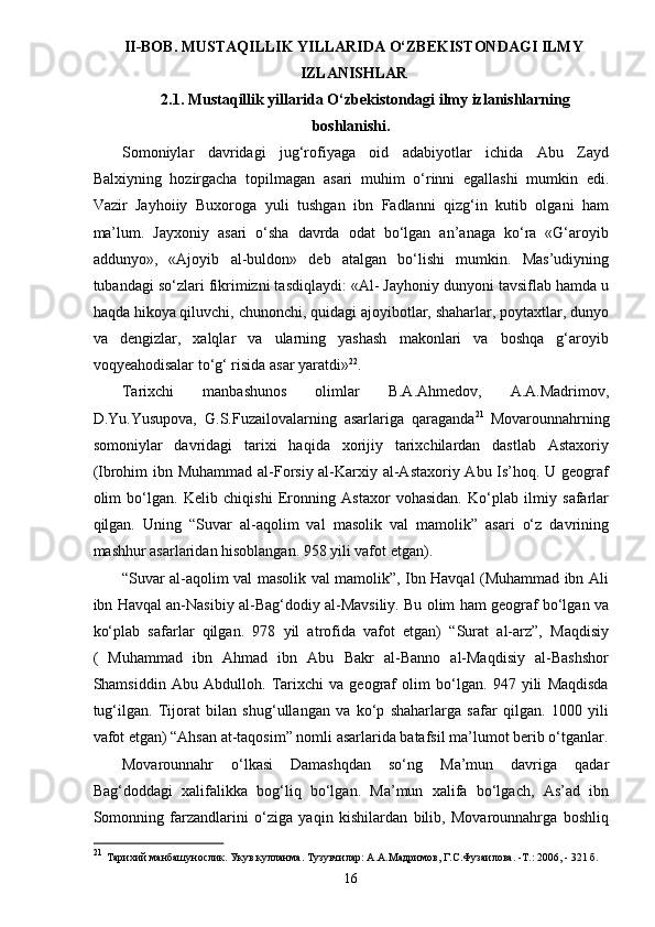 II-BOB. MUSTAQILLIK YILLARIDA O‘ZBEKISTONDAGI ILMY
IZLANISHLAR
2.1. Mustaqillik yillarida O‘zbekistondagi ilmy izlanishlarning
boshlanishi.
Somoniylar   davridagi   jug‘rofiyaga   oid   adabiyotlar   ichida   Abu   Zayd
Balxiyning   hozirgacha   topilmagan   asari   muhim   o‘rinni   egallashi   mumkin   edi.
Vazir   Jayhoiiy   Buxoroga   yuli   tushgan   ibn   Fadlanni   qizg‘in   kutib   olgani   ham
ma’lum.   Jayxoniy   asari   o‘sha   davrda   odat   bo‘lgan   an’anaga   ko‘ra   «G‘aroyib
addunyo»,   «Ajoyib   al-buldon»   deb   atalgan   bo‘lishi   mumkin.   Mas’udiyning
tubandagi so‘zlari fikrimizni tasdiqlaydi: «Al- Jayhoniy dunyoni tavsiflab hamda u
haqda hikoya qiluvchi, chunonchi, quidagi ajoyibotlar, shaharlar, poytaxtlar, dunyo
va   dengizlar,   xalqlar   va   ularning   yashash   makonlari   va   boshqa   g‘aroyib
voqyeahodisalar to‘g‘ risida asar yaratdi» 22
.
Tarixchi   manbashunos   olimlar   B.A.Ahmedov,   A.A.Madrimov,
D.Yu.Yusupova,   G.S.Fuzailovalarning   asarlariga   qaraganda 21  
Movarounnahrning
somoniylar   davridagi   tarixi   haqida   xorijiy   tarixchilardan   dastlab   Astaxoriy
(Ibrohim  ibn Muhammad al-Forsiy al-Karxiy al-Astaxoriy Abu Is’hoq. U geograf
olim   bo‘lgan.   Kelib   chiqishi   Eronning   Astaxor   vohasidan.   Ko‘plab   ilmiy   safarlar
qilgan.   Uning   “Suvar   al-aqolim   val   masolik   val   mamolik”   asari   o‘z   davrining
mashhur asarlaridan hisoblangan. 958 yili vafot etgan).
“Suvar al-aqolim val masolik val mamolik”, Ibn Havqal (Muhammad ibn Ali
ibn Havqal an-Nasibiy al-Bag‘dodiy al-Mavsiliy. Bu olim ham geograf bo‘lgan va
ko‘plab   safarlar   qilgan.   978   yil   atrofida   vafot   etgan)   “Surat   al-arz”,   Maqdisiy
(   Muhammad   ibn   Ahmad   ibn   Abu   Bakr   al-Banno   al-Maqdisiy   al-Bashshor
Shamsiddin   Abu   Abdulloh.   Tarixchi   va   geograf   olim   bo‘lgan.   947   yili   Maqdisda
tug‘ilgan.   Tijorat   bilan   shug‘ullangan   va   ko‘p   shaharlarga   safar   qilgan.   1000   yili
vafot etgan) “Ahsan at-taqosim” nomli asarlarida batafsil ma’lumot berib o‘tganlar.
Movarounnahr   o‘lkasi   Damashqdan   so‘ng   Ma’mun   davriga   qadar
Bag‘doddagi   xalifalikka   bog‘liq   bo‘lgan.   Ma’mun   xalifa   bo‘lgach,   As’ad   ibn
Somonning   farzandlarini   o‘ziga   yaqin   kishilardan   bilib,   Movarounnahrga   boshliq
21
  Тарихий манбашунослик. Укув кулланма. Тузувчилар: А.А.Мадримов, Г.С.Фузаилова. -Т.: 2006, - 321 б.
16