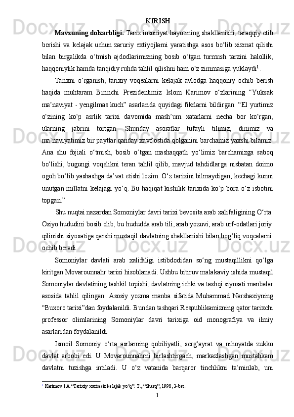 KIRISH
Mavzuning dolzarbligi.  Tarix insoniyat hayotining shakllanishi, taraqqiy etib
borishi   va  kelajak  uchun  zaruriy  extiyojlarni  yaratishga   asos   bo‘lib  xizmat  qilishi
bilan   birgalikda   o‘tmish   ajdodlarimizning   bosib   o‘tgan   turmush   tarzini   halollik,
haqqoniylik hamda tanqidiy ruhda tahlil qilishni ham o‘z zimmasiga yuklaydi 1
.
Tarixni   o‘rganish,   tarixiy   voqealarni   kelajak   avlodga   haqqoniy   ochib   berish
haqida   muhtaram   Birinchi   Prezidentimiz   Islom   Karimov   o‘zlarining   “Yuksak
ma’naviyat - yengilmas kuch” asarlarida quyidagi fikrlarni bildirgan: “El yurtimiz
o‘zining   ko‘p   asrlik   tarixi   davomida   mash’um   xatarlarni   necha   bor   ko‘rgan,
ularning   jabrini   tortgan.   Shunday   asoratlar   tufayli   tilimiz,   dinimiz   va
ma’naviyatimiz bir paytlar qanday xavf ostida qolganini barchamiz yaxshi bilamiz.
Ana   shu   fojiali   o‘tmish,   bosib   o‘tgan   mashaqqatli   yo‘limiz   barchamizga   saboq
bo‘lishi,   bugungi   voqelikni   teran   tahlil   qilib,   mavjud   tahdidlarga   nisbatan   doimo
ogoh bo‘lib yashashga da’vat etishi lozim. O‘z tarixini bilmaydigan, kechagi kunni
unutgan millatni  kelajagi  yo‘q. Bu  haqiqat  kishilik tarixida ko‘p bora o‘z isbotini
topgan.”
Shu nuqtai nazardan Somoniylar davri tarixi bevosita arab xalifaligining O‘rta 
Osiyo hududini bosib olib, bu hududda arab tili, arab yozuvi, arab urf-odatlari joriy 
qilinishi siyosatiga qarshi mustaqil davlatning shakllanishi bilan bog‘liq voqealarni 
ochib beradi.
Somoniylar   davlati   arab   xalifaligi   istibdodidan   so‘ng   mustaqillikni   qo‘lga
kiritgan Movarounnahr tarixi hisoblanadi. Ushbu bitiruv malakaviy ishida mustaqil
Somoniylar davlatining tashkil topishi, davlatning ichki va tashqi siyosati manbalar
asosida   tahlil   qilingan.   Asosiy   yozma   manba   sifatida   Muhammad   Narshaxiyning
“Buxoro tarixi”dan foydalanildi. Bundan tashqari Respublikamizning qator tarixchi
professor   olimlarining   Somoniylar   davri   tarixiga   oid   monografiya   va   ilmiy
asarlaridan foydalanildi.
Ismoil   Somoniy   o‘rta   asrlarning   qobiliyatli,   serg‘ayrat   va   nihoyatda   zukko
davlat   arbobi   edi.   U   Movarounnahrni   birlashtirgach,   markazlashgan   mustahkam
davlatni   tuzishga   intiladi.   U   o‘z   vatanida   barqaror   tinchlikni   ta’minlab,   uni
1
 Karimov I.A.“Tarixiy xotirasiz kelajak yo’q”. T., “Sharq”, 1998, 3-bet.
1