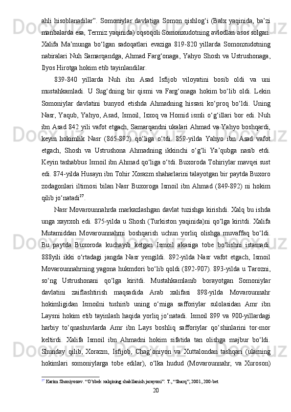 ahli   hisoblanadilar”.   Somoniylar   davlatiga   Somon   qishlog‘i   (Balx   yaqinida,   ba’zi
manbalarda esa, Termiz yaqinida) oqsoqoli Somonxudotning avlodlari asos solgan.
Xalifa   Ma’munga   bo‘lgan   sadoqatlari   evaziga   819-820   yillarda   Somonxudotning
nabiralari Nuh Samarqandga, Ahmad Farg‘onaga, Yahyo Shosh va Ustrushonaga,
Ilyos Hirotga hokim etib tayinlandilar.
839-840   yillarda   Nuh   ibn   Asad   Isfijob   viloyatini   bosib   oldi   va   uni
mustahkamladi.   U   Sug‘dning   bir   qismi   va   Farg‘onaga   hokim   bo‘lib   oldi.   Lekin
Somoniylar   davlatini   bunyod   etishda   Ahmadning   hissasi   ko‘proq   bo‘ldi.   Uning
Nasr,   Yaqub,   Yahyo,   Asad,   Ismoil,   Isxoq   va   Homid   ismli   o‘g‘illari   bor   edi.   Nuh
ibn Asad 842 yili vafot etgach, Samarqandni ukalari Ahmad va Yahyo boshqardi,
keyin   hokimlik   Nasr   (865-892)   qo‘liga   o‘tdi.   859-yilda   Yahyo   ibn   Asad   vafot
etgach,   Shosh   va   Ustrushona   Ahmadning   ikkinchi   o‘g‘li   Ya’qubga   nasib   etdi.
Keyin tashabbus Ismoil ibn Ahmad qo‘liga o‘tdi. Buxoroda Tohiriylar mavqei sust
edi. 874-yilda Husayn ibn Tohir Xorazm shaharlarini talayotgan bir paytda Buxoro
zodagonlari   iltimosi   bilan   Nasr   Buxoroga   Ismoil   ibn   Ahmad   (849-892)   ni   hokim
qilib jo‘natadi 27
.
Nasr Movarounnahrda markazlashgan davlat tuzishga kirishdi. Xalq bu ishda
unga xayrxoh edi. 875-yilda u Shosh  (Turkiston  yaqinida)ni  qo‘lga kiritdi. Xalifa
Mutamiddan   Movarounnahrni   boshqarish   uchun   yorliq   olishga   muvaffaq   bo‘ldi.
Bu   paytda   Buxoroda   kuchayib   ketgan   Ismoil   akasiga   tobe   bo‘lishni   istamadi.
888yili   ikki   o‘rtadagi   jangda   Nasr   yengildi.   892-yilda   Nasr   vafot   etgach,   Ismoil
Movarounnahrning yagona hukmdori bo‘lib qoldi (892-907). 893-yilda u Tarozni,
so‘ng   Ustrushonani   qo‘lga   kiritdi.   Mustahkamlanib   borayotgan   Somoniylar
davlatini   zaiflashtirish   maqsadida   Arab   xalifasi   898-yilda   Movarounnahr
hokimligidan   Ismoilni   tushirib   uning   o‘rniga   safforiylar   sulolasidan   Amr   ibn
Laysni   hokim   etib  tayinlash  haqida   yorliq  jo‘natadi.   Ismoil  899  va   900-yillardagi
harbiy   to‘qnashuvlarda   Amr   ibn   Lays   boshliq   safforiylar   qo‘shinlarini   tor-mor
keltirdi.   Xalifa   Ismoil   ibn   Ahmadni   hokim   sifatida   tan   olishga   majbur   bo‘ldi.
Shunday   qilib,   Xorazm,   Isfijob,   Chag‘oniyon   va   Xuttalondan   tashqari   (ularning
hokimlari   somoniylarga   tobe   edilar),   o‘lka   hudud   (Movarounnahr,   va   Xuroson)
27
 Karim Shoniyozov.  “O’zbek xalqining shakllanish jarayoni”. T., “Sharq”, 2001, 200-bet
20 