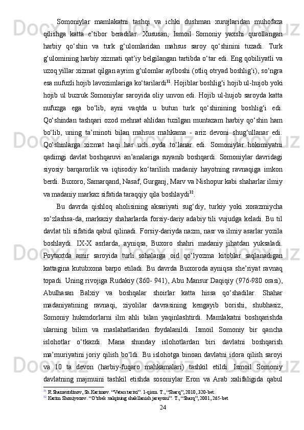 Somoniylar   mamlakatni   tashqi   va   ichki   dushman   xurujlaridan   muhofaza
qilishga   katta   e’tibor   beradilar.   Xususan,   Ismoil   Somoniy   yaxshi   qurollangan
harbiy   qo‘shin   va   turk   g‘ulomlaridan   mahsus   saroy   qo‘shinini   tuzadi.   Turk
g‘ulomining harbiy xizmati qat’iy belgilangan tartibda o‘tar edi. Eng qobiliyatli va
uzoq yillar xizmat qilgan ayrim g‘ulomlar aylboshi (otliq otryad boshlig‘i), so‘ngra
esa nufuzli hojib lavozimlariga ko‘tarilardi 31
. Hojiblar boshlig‘i hojib ul-hujob yoki
hojib ul buzruk Somoniylar saroyida oliy unvon edi. Hojib ul-hujob saroyda katta
nufuzga   ega   bo‘lib,   ayni   vaqtda   u   butun   turk   qo‘shinining   boshlig‘i   edi.
Qo‘shindan   tashqari  ozod  mehnat   ahlidan tuzilgan  muntazam   harbiy  qo‘shin  ham
bo‘lib,   uning   ta’minoti   bilan   mahsus   mahkama   -   ariz   devoni   shug‘ullanar   edi.
Qo‘shinlarga   xizmat   haqi   har   uch   oyda   to‘lanar   edi.   Somoniylar   hokimiyatni
qadimgi   davlat   boshqaruvi   an’analariga   suyanib   boshqardi.   Somoniylar   davridagi
siyosiy   barqarorlik   va   iqtisodiy   ko‘tarilish   madaniy   hayotning   ravnaqiga   imkon
berdi. Buxoro, Samarqand, Nasaf, Gurganj, Marv va Nishopur kabi shaharlar ilmiy
va madaniy markaz sifatida taraqqiy qila boshlaydi 32
.
Bu   davrda   qishloq   aholisining   aksariyati   sug‘diy,   turkiy   yoki   xorazmiycha
so‘zlashsa-da, markaziy shaharlarda forsiy-dariy adabiy tili  vujudga keladi. Bu til
davlat tili sifatida qabul qilinadi. Forsiy-dariyda nazm, nasr va ilmiy asarlar yozila
boshlaydi.   IX-X   asrlarda,   ayniqsa,   Buxoro   shahri   madaniy   jihatdan   yuksaladi.
Poytaxtda   amir   saroyida   turli   sohalarga   oid   qo‘lyozma   kitoblar   saqlanadigan
kattagina   kutubxona   barpo   etiladi.   Bu   davrda   Buxoroda   ayniqsa   she’riyat   ravnaq
topadi. Uning rivojiga Rudakiy (860- 941), Abu Mansur Daqiqiy (976-980 orasi),
Abulhasan   Balxiy   va   boshqalar   shoirlar   katta   hissa   qo‘shadilar.   Shahar
madaniyatining   ravnaqi,   ziyolilar   davrasining   kengayib   borishi,   shubhasiz,
Somoniy   hukmdorlarni   ilm   ahli   bilan   yaqinlashtirdi.   Mamlakatni   boshqarishda
ularning   bilim   va   maslahatlaridan   foydalanildi.   Ismoil   Somoniy   bir   qancha
islohotlar   o‘tkazdi.   Mana   shunday   islohotlardan   biri   davlatni   boshqarish
ma’muriyatini  joriy qilish  bo‘ldi.  Bu  islohotga  binoan davlatni   idora  qilish  saroyi
va   10   ta   devon   (harbiy-fuqaro   mahkamalari)   tashkil   etildi.   Ismoil   Somoniy
davlatning   majmuini   tashkil   etishda   sosoniylar   Eron   va   Arab   xalifaligida   qabul
31
 R.Shamsutdinov, Sh.Karimov. “Vatan tarixi”. 1-qism. T., “Sharq”, 2010, 320-bet.
32
 Karim Shoniyozov. “O’zbek xalqining shakllanish jarayoni”. T., “Sharq”, 2001, 265-bet
24