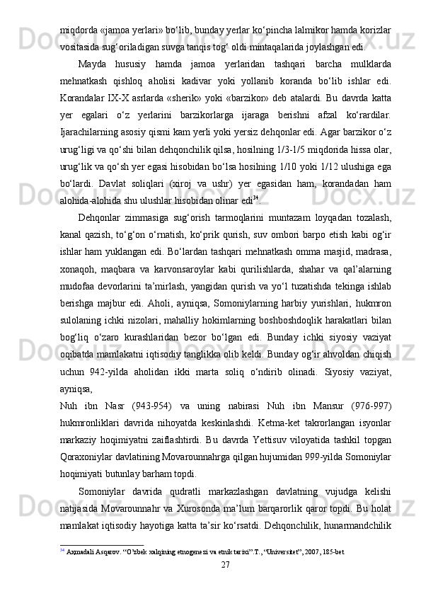 miqdorda «jamoa yerlari» bo‘lib, bunday yerlar ko‘pincha lalmikor hamda korizlar
vositasida sug‘oriladigan suvga tanqis tog‘ oldi mintaqalarida joylashgan edi.
Mayda   hususiy   hamda   jamoa   yerlaridan   tashqari   barcha   mulklarda
mehnatkash   qishloq   aholisi   kadivar   yoki   yollanib   koranda   bo‘lib   ishlar   edi.
Korandalar   IX-X   asrlarda   «sherik»   yoki   «barzikor»   deb   atalardi.   Bu   davrda   katta
yer   egalari   o‘z   yerlarini   barzikorlarga   ijaraga   berishni   afzal   ko‘rardilar.
Ijarachilarning asosiy qismi kam yerli yoki yersiz dehqonlar edi. Agar barzikor o‘z
urug‘ligi va qo‘shi bilan dehqonchilik qilsa, hosilning 1/3-1/5 miqdorida hissa olar,
urug‘lik va qo‘sh yer egasi hisobidan bo‘lsa hosilning 1/10 yoki 1/12 ulushiga ega
bo‘lardi.   Davlat   soliqlari   (xiroj   va   ushr)   yer   egasidan   ham,   korandadan   ham
alohida-alohida shu ulushlar hisobidan olinar edi 34
.
Dehqonlar   zimmasiga   sug‘orish   tarmoqlarini   muntazam   loyqadan   tozalash,
kanal   qazish,   to‘g‘on  o‘rnatish,   ko‘prik  qurish,   suv   ombori   barpo   etish   kabi   og‘ir
ishlar ham yuklangan edi. Bo‘lardan tashqari mehnatkash omma masjid, madrasa,
xonaqoh,   maqbara   va   karvonsaroylar   kabi   qurilishlarda,   shahar   va   qal’alarning
mudofaa   devorlarini   ta’mirlash,   yangidan  qurish   va  yo‘l  tuzatishda  tekinga  ishlab
berishga   majbur   edi.   Aholi,   ayniqsa,   Somoniylarning   harbiy   yurishlari,   hukmron
sulolaning   ichki   nizolari,  mahalliy   hokimlarning   boshboshdoqlik   harakatlari   bilan
bog‘liq   o‘zaro   kurashlaridan   bezor   bo‘lgan   edi.   Bunday   ichki   siyosiy   vaziyat
oqibatda mamlakatni iqtisodiy tanglikka olib keldi. Bunday og‘ir ahvoldan chiqish
uchun   942-yilda   aholidan   ikki   marta   soliq   o‘ndirib   olinadi.   Siyosiy   vaziyat,
ayniqsa,
Nuh   ibn   Nasr   (943-954)   va   uning   nabirasi   Nuh   ibn   Mansur   (976-997)
hukmronliklari   davrida   nihoyatda   keskinlashdi.   Ketma-ket   takrorlangan   isyonlar
markaziy   hoqimiyatni   zaiflashtirdi.   Bu   davrda   Yettisuv   viloyatida   tashkil   topgan
Qoraxoniylar davlatining Movarounnahrga qilgan hujumidan 999-yilda Somoniylar
hoqimiyati butunlay barham topdi.
Somoniylar   davrida   qudratli   markazlashgan   davlatning   vujudga   kelishi
natijasida   Movarounnahr   va   Xurosonda   ma’lum   barqarorlik  qaror   topdi.   Bu  holat
mamlakat iqtisodiy hayotiga katta ta’sir ko‘rsatdi. Dehqonchilik, hunarmandchilik
34
  Аҳ madali Asqarov. “O’zbek xalqining etnogenezi va etnik tarixi”.T., “Universitet”, 2007, 185-bet
27
