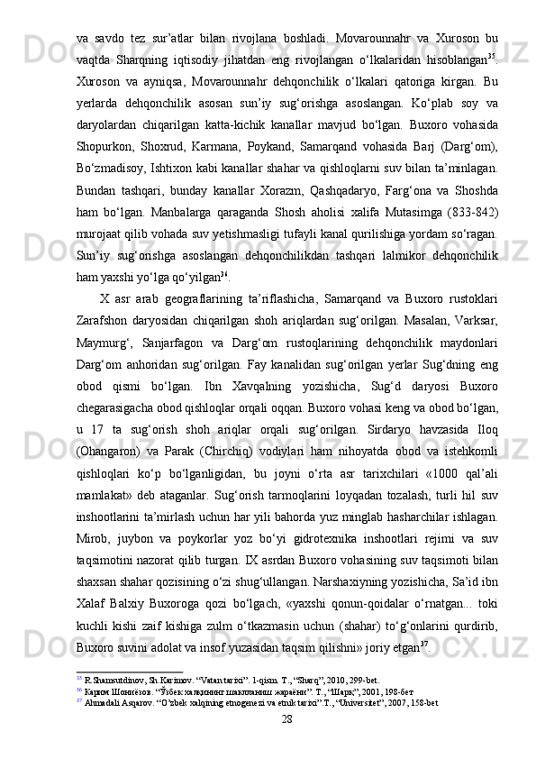 va   savdo   tez   sur’atlar   bilan   rivojlana   boshladi.   Movarounnahr   va   Xuroson   bu
vaqtda   Sharqning   iqtisodiy   jihatdan   eng   rivojlangan   o‘lkalaridan   hisoblangan 35
.
Xuroson   va   ayniqsa,   Movarounnahr   dehqonchilik   o‘lkalari   qatoriga   kirgan.   Bu
yerlarda   dehqonchilik   asosan   sun’iy   sug‘orishga   asoslangan.   Ko‘plab   soy   va
daryolardan   chiqarilgan   katta-kichik   kanallar   mavjud   bo‘lgan.   Buxoro   vohasida
Shopurkon,   Shoxrud,   Karmana,   Poykand,   Samarqand   vohasida   Barj   (Darg‘om),
Bo‘zmadisoy, Ishtixon kabi kanallar shahar va qishloqlarni suv bilan ta’minlagan.
Bundan   tashqari,   bunday   kanallar   Xorazm,   Qashqadaryo,   Farg‘ona   va   Shoshda
ham   bo‘lgan.   Manbalarga   qaraganda   Shosh   aholisi   xalifa   Mutasimga   (833-842)
murojaat qilib vohada suv yetishmasligi tufayli kanal qurilishiga yordam so‘ragan.
Sun’iy   sug‘orishga   asoslangan   dehqonchilikdan   tashqari   lalmikor   dehqonchilik
ham yaxshi yo‘lga qo‘yilgan 36
.
X   asr   arab   geograflarining   ta’riflashicha,   Samarqand   va   Buxoro   rustoklari
Zarafshon   daryosidan   chiqarilgan   shoh   ariqlardan   sug‘orilgan.   Masalan,   Varksar,
Maymurg‘,   Sanjarfagon   va   Darg‘om   rustoqlarining   dehqonchilik   maydonlari
Darg‘om   anhoridan   sug‘orilgan.   Fay   kanalidan   sug‘orilgan   yerlar   Sug‘dning   eng
obod   qismi   bo‘lgan.   Ibn   Xavqalning   yozishicha,   Sug‘d   daryosi   Buxoro
chegarasigacha obod qishloqlar orqali oqqan. Buxoro vohasi keng va obod bo‘lgan,
u   17   ta   sug‘orish   shoh   ariqlar   orqali   sug‘orilgan.   Sirdaryo   havzasida   Iloq
(Ohangaron)   va   Parak   (Chirchiq)   vodiylari   ham   nihoyatda   obod   va   istehkomli
qishloqlari   ko‘p   bo‘lganligidan,   bu   joyni   o‘rta   asr   tarixchilari   «1000   qal’ali
mamlakat»   deb   ataganlar.   Sug‘orish   tarmoqlarini   loyqadan   tozalash,   turli   hil   suv
inshootlarini ta’mirlash uchun har yili bahorda yuz minglab hasharchilar ishlagan.
Mirob,   juybon   va   poykorlar   yoz   bo‘yi   gidrotexnika   inshootlari   rejimi   va   suv
taqsimotini nazorat qilib turgan. IX asrdan Buxoro vohasining suv taqsimoti bilan
shaxsan shahar qozisining o‘zi shug‘ullangan. Narshaxiyning yozishicha, Sa’id ibn
Xalaf   Balxiy   Buxoroga   qozi   bo‘lgach,   «yaxshi   qonun-qoidalar   o‘rnatgan...   toki
kuchli   kishi   zaif   kishiga   zulm   o‘tkazmasin   uchun   (shahar)   to‘g‘onlarini   qurdirib,
Buxoro suvini adolat va insof yuzasidan taqsim qilishni» joriy etgan 37
.
35
 R.Shamsutdinov, Sh.Karimov. “Vatan tarixi”. 1-qism. T., “Sharq”, 2010, 299-bet.
36
  Карим   Шониёзов . “ Ўзбек   халқининг   шаклланиш   жараёни ”.  Т ., “ Шарқ ”, 2001, 198- бет
37
 Ahmadali Asqarov. “O’zbek xalqining etnogenezi va etnik tarixi”.T., “Universitet”, 2007, 158-bet
28