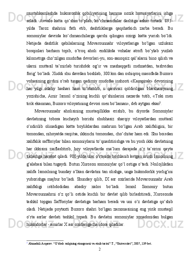 mustahkamlashda   hukmronlik   qobiliyatining   hamma   nozik   hususiyatlarini   ishga
soladi.   Avvalo   katta   qo‘shin   to‘plab,   ko‘chmanchilar   dashtiga   askar   tortadi.   893-
yilda   Taroz   shahrini   fath   etib,   dashtliklarga   qaqshatkich   zarba   beradi.   Bu
somoniylar   davrida   ko‘chmanchilarga   qarshi   qilingan   oxirgi   katta   yurish   bo‘ldi.
Natijada   dashtlik   qabilalarning   Movarounnahr   viloyatlariga   bo‘lgan   uzluksiz
bosqinlari   barham   topib,   o‘troq   aholi   endilikda   vohalar   atrofi   bo‘ylab   yuzlab
kilometrga cho‘zilgan mudofaa devorlari-yu, son-sanoqsiz qal’alarni bino qilish va
ularni   muttasil   ta’mirlab   turishdek   og‘ir   va   mashaqqatli   mehnatdan,   tashvidan
forig‘ bo‘ladi. Xuddi shu davrdan boshlab, 300 km dan oshiqroq masofada Buxoro
vohasining girdini o‘rab turgan qadimiy mudofaa inshooti «Kampirak» devorining
har   yilgi   odatiy   hashari   ham   to‘xtatilib,   u   qarovsiz   qoldirilgan.   Narshaxiyning
yozishicha,   Amir   Ismoil   o‘zining   kuchli   qo‘shinlarini   nazarda   tutib,   «Toki   men
tirik ekanman, Buxoro viloyatining devori men bo‘laman», deb aytgan ekan 2
.
Movarounnahr   aholisining   mustaqillikka   erishib,   bu   diyorda   Somoniylar
davlatining   tobora   kuchayib   borishi   shubhasiz   sharqiy   viloyatlardan   muttasil
o‘ndirilib   olinadigan   katta   boyliklardan   mahrum   bo‘lgan   Arab   xalifaligini,   bir
tomondan, nihoyatda ranjitsa, ikkinchi tomondan, cho‘chitar ham edi. Shu boisdan
xalifalik safforiylar bilan somoniylarni to‘qnashtirishga va bu yosh ikki davlatning
har   ikkisini   zaiflashtirib,   boy   viloyatlarda   ma’lum   darajada   o‘z   ta’sirini   qayta
tiklashga harakat qiladi. 900-yilda ular o‘rtasida boshlanib ketgan urush Ismoilning
g‘alabasi bilan tugaydi. Butun Xuroson somoniylar qo‘l ostiga o‘tadi. Noilojlikdan
xalifa  Ismoilning bunday o‘lkan davlatini  tan olishga,  unga hukmdorlik yorlig‘ini
yuborishga   majbur   bo‘ladi.   Shunday   qilib,   IX   asr   oxirlarida   Movarounnahr   Arab
xalifaligi   istibdodidan   abadiy   xalos   bo‘ladi.   Ismoil   Somoniy   butun
Movarounnahrni   o‘z   qo‘li   ostida   kuchli   bir   davlat   qilib   birlashtiradi,   Xurosonda
tashkil   topgan   Safforiylar   davlatiga   barham   beradi   va   uni   o‘z   davlatiga   qo‘shib
oladi.   Natijada   poytaxti   Buxoro   shahri   bo‘lgan   zamonasining   eng   yirik   mustaqil
o‘rta   asrlar   davlati   tashkil   topadi.   Bu   davlatni   somoniylar   xonadonidan   bulgan
hukmdorlar - amirlar X asr oxirlarigacha idora qiladilar.
2
 Ahmadali Asqarov. “O’zbek xalqining etnogenezi va etnik tarixi”.T., “Universitet”, 2007, 139-bet.
2 