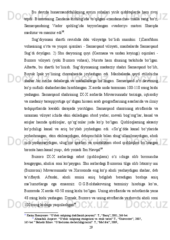 Bu   davrda   hunarmandchilikning   ayrim   sohalari   yirik   qishloqlarda   ham   rivoj
topdi.   Buxoroning   Zandana   kishlog‘ida   to‘qilgan   «zandanacha»   malla   rang   bo‘z,
Samarqandning   Vador   qishlog‘ida   tayyorlangan   «vadoriy»   matosi   Sharqda
mashxur va manzur edi 38
.
Sug‘diyonani   shartli   ravishda   ikki   viloyatga   bo‘lish   mumkin:   1)Zarafshon
vohasining o‘rta va yuqori  qismlari  - Samarqand viloyati, manbalarda Samarqand
Sug‘di   deyilgan.   2)   Shu   daryoning   quyi   (Karmana   va   undan   keyingi)   oqimlari   -
Buxoro   viloyati   (yoki   Buxoro   vohasi),   Nurota   ham   shuning   tarkibida   bo‘lgan.
Albatta,   bu   shartli   bo‘linish.   Sug‘diyonaning   markaziy   shahri   Samarqand   bo‘lib,
Buyuk   Ipak   yo‘lining   chorrahasida   joylashgan   edi.   Manbalarda   qayd   etilishicha
shahar   bir   necha   dahalarga   va   mahallalarga   bo‘lingan.   Samarqand   o‘z   davrining
ko‘p nufuzli shaharlaridan hisoblangan. X asrda unda taxminan 100-110 ming kishi
yashagan.   Samarqand   shahrining   IX-X   asrlarda   Movarounnahr   tarixiga,   iqtisodiy
va madaniy taraqqiyotiga qo‘shgan hissasi arab geograflarining asarlarida va ilmiy
tadqiqotlarida   kerakli   darajada   yoritilgan.   Samarqand   shaxrining   atroflarida   va
umuman   viloyat   ichida   ekin   ekiladigan   obod   yerlar,   mevali   bog‘rog‘lar,   kanal   va
ariqlar   hamda   qishloqlar,   qo‘rg‘onlar   juda   ko‘p   bo‘lgan.   Qishloqlarning   aksariy
ko‘pchiligi   kanal   va   ariq   bo‘ylab   joylashgan   edi.   «So‘g‘dda   kanal   bo‘ylarida
joylashmagan,  ekin ekilmaydigan, dehqonchilik bilan shug‘ullanilmaydigan, aholi
zich  yashamaydigan,  ulug‘zor  qasrlari  va  mustahkam   obod  qishloqlari   bo‘lmagan
bironta ham kanal yuq», deb yozadi Ibn Havqal 39
.
Buxoro   IX-X   asrlardagi   rabot   (qishloqlarni)   o‘z   ichiga   olib   birmuncha
kengaygan, aholisi soni ko‘paygan. Shu asrlardagi Buxoroni tilga olib Istaxriy uni
(Buxoroni)   Movarounnahr   va  Xurosonda  eng   ko‘p  aholi  yashaydigan  shahar,  deb
ta’riflaydi.   Afsuski,   aholi   sonini   aniq   belgilab   beradigan   boshqa   aniq
ma’lumotlarga   ega   emasmiz.   O.G.Bolshakovning   taxminiy   hisobiga   ko‘ra,
Buxoroda X asrda 40-50 ming kishi bo‘lgan. Uning atroflarida va rabotlarida yana
48 ming kishi yashagan. Demak, Buxoro va uning atroflarida yashovchi aholi soni
100 ming kishiga yaqinlashgan 44
.
38
 Karim Shoniyozov. “O’zbek xalqining shakllanish jarayoni”. T., “Sharq”, 2001, 266-bet
39
  Ahmadali   Asqarov.   “O’zbek   xalqining   etnogenezi   va   etnik   tarixi”.T.,   “Universitet”,   2007,
165-bet  44 
Bahodir Eshov. “O’zbekiston davlatchiligi tarixi”. T., “Ma’rifat”, 2009,
29