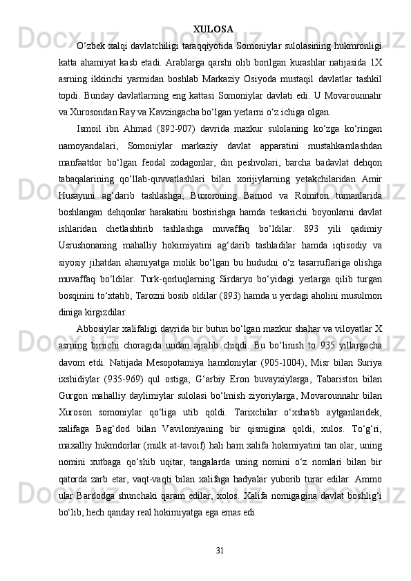 XULOSA
O‘zbek xalqi davlatchiligi taraqqiyotida Somoniylar sulolasining hukmronligi
katta   ahamiyat   kasb   etadi.   Arablarga   qarshi   olib   borilgan   kurashlar   natijasida   1X
asrning   ikkinchi   yarmidan   boshlab   Markaziy   Osiyoda   mustaqil   davlatlar   tashkil
topdi.  Bunday  davlatlarning  eng  kattasi   Somoniylar  davlati  edi.  U  Movarounnahr
va Xurosondan Ray va Kavzingacha bo‘lgan yerlarni o‘z ichiga olgan.
Ismoil   ibn   Ahmad   (892-907)   davrida   mazkur   sulolaning   ko‘zga   ko‘ringan
namoyandalari,   Somoniylar   markaziy   davlat   apparatini   mustahkamlashdan
manfaatdor   bo‘lgan   feodal   zodagonlar,   din   peshvolari,   barcha   badavlat   dehqon
tabaqalarining   qo‘llab-quvvatlashlari   bilan   xorijiylarning   yetakchilaridan   Amir
Husaynni   ag‘darib   tashlashga,   Buxoroning   Barnod   va   Romiton   tumanlarida
boshlangan   dehqonlar   harakatini   bostirishga   hamda   teskarichi   boyonlarni   davlat
ishlaridan   chetlashtirib   tashlashga   muvaffaq   bo‘ldilar.   893   yili   qadimiy
Usrushonaning   mahalliy   hokimiyatini   ag‘darib   tashladilar   hamda   iqtisodiy   va
siyosiy   jihatdan   ahamiyatga   molik   bo‘lgan   bu   hududni   o‘z   tasarruflariga   olishga
muvaffaq   bo‘ldilar.   Turk-qorluqlarning   Sirdaryo   bo‘yidagi   yerlarga   qilib   turgan
bosqinini to‘xtatib, Tarozni bosib oldilar (893) hamda u yerdagi aholini musulmon
diniga kirgizdilar.
Abbosiylar xalifaligi davrida bir butun bo‘lgan mazkur shahar va viloyatlar X
asrning   biriichi   choragida   undan   ajralib   chiqdi.   Bu   bo‘linish   to   935   yillargacha
davom   etdi.   Natijada   Mesopotamiya   hamdoniylar   (905-1004),   Misr   bilan   Suriya
ixshidiylar   (935-969)   qul   ostiga,   G‘arbiy   Eron   buvayxiylarga,   Tabariston   bilan
Gurgon   mahalliy   daylimiylar   sulolasi   bo‘lmish   ziyoriylarga,   Movarounnahr   bilan
Xuroson   somoniylar   qo‘liga   utib   qoldi.   Tarixchilar   o‘xshatib   aytganlaridek,
xalifaga   Bag‘dod   bilan   Vaviloniyaning   bir   qismigina   qoldi,   xulos.   To‘g‘ri,
maxalliy hukmdorlar (mulk at-tavoif) hali ham xalifa hokimiyatini tan olar, uning
nomini   xutbaga   qo‘shib   uqitar,   tangalarda   uning   nomini   o‘z   nomlari   bilan   bir
qatorda   zarb   etar,   vaqt-vaqti   bilan   xalifaga   hadyalar   yuborib   turar   edilar.   Ammo
ular   Bardodga   shunchaki   qaram   edilar,   xolos.   Xalifa   nomigagina   davlat   boshlig‘i
bo‘lib, hech qanday real hokimiyatga ega emas edi.
31