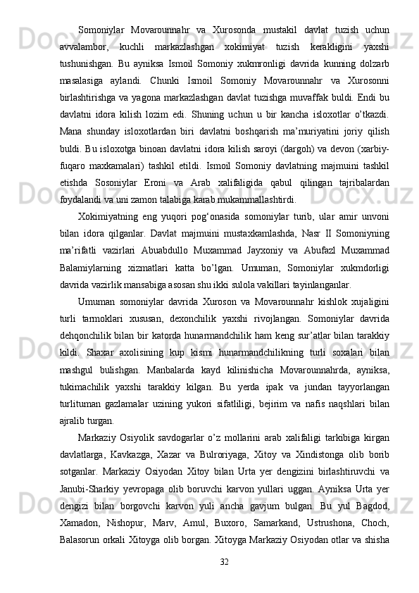 Somoniylar   Movarounnahr   va   Xurosonda   mustakil   davlat   tuzish   uchun
avvalambor,   kuchli   markazlashgan   xokimiyat   tuzish   kerakligini   yaxshi
tushunishgan.   Bu   ayniksa   Ismoil   Somoniy   xukmronligi   davrida   kunning   dolzarb
masalasiga   aylandi.   Chunki   Ismoil   Somoniy   Movarounnahr   va   Xurosonni
birlashtirishga  va yagona markazlashgan  davlat  tuzishga  muvaffak buldi. Endi  bu
davlatni   idora   kilish   lozim   edi.   Shuning   uchun   u   bir   kancha   isloxotlar   o’tkazdi.
Mana   shunday   isloxotlardan   biri   davlatni   boshqarish   ma’muriyatini   joriy   qilish
buldi. Bu isloxotga binoan davlatni idora kilish saroyi (dargoh) va devon (xarbiy-
fuqaro   maxkamalari)   tashkil   etildi.   Ismoil   Somoniy   davlatning   majmuini   tashkil
etishda   Sosoniylar   Eroni   va   Arab   xalifaligida   qabul   qilingan   tajribalardan
foydalandi va uni zamon talabiga karab mukammallashtirdi.
Xokimiyatning   eng   yuqori   pog‘onasida   somoniylar   turib,   ular   amir   unvoni
bilan   idora   qilganlar.   Davlat   majmuini   mustaxkamlashda,   Nasr   II   Somoniyning
ma’rifatli   vazirlari   Abuabdullo   Muxammad   Jayxoniy   va   Abufazl   Muxammad
Balamiylarning   xizmatlari   katta   bo’lgan.   Umuman,   Somoniylar   xukmdorligi
davrida vazirlik mansabiga asosan shu ikki sulola vakillari tayinlanganlar.
Umuman   somoniylar   davrida   Xuroson   va   Movarounnahr   kishlok   xujaligini
turli   tarmoklari   xususan,   dexonchilik   yaxshi   rivojlangan.   Somoniylar   davrida
dehqonchilik bilan bir  katorda hunarmandchilik ham  keng sur’atlar  bilan tarakkiy
kildi.   Shaxar   axolisining   kup   kismi   hunarmandchilikning   turli   soxalari   bilan
mashgul   bulishgan.   Manbalarda   kayd   kilinishicha   Movarounnahrda,   ayniksa,
tukimachilik   yaxshi   tarakkiy   kilgan.   Bu   yerda   ipak   va   jundan   tayyorlangan
turlituman   gazlamalar   uzining   yukori   sifatliligi,   bejirim   va   nafis   naqshlari   bilan
ajralib turgan.
Markaziy   Osiyolik   savdogarlar   o’z   mollarini   arab   xalifaligi   tarkibiga   kirgan
davlatlarga,   Kavkazga,   Xazar   va   Bulroriyaga,   Xitoy   va   Xindistonga   olib   borib
sotganlar.   Markaziy   Osiyodan   Xitoy   bilan   Urta   yer   dengizini   birlashtiruvchi   va
Janubi-Sharkiy   yevropaga   olib   boruvchi   karvon   yullari   uggan.   Ayniksa   Urta   yer
dengizi   bilan   borgovchi   karvon   yuli   ancha   gavjum   bulgan.   Bu   yul   Bagdod,
Xamadon,   Nishopur,   Marv,   Amul,   Buxoro,   Samarkand,   Ustrushona,   Choch,
Balasorun orkali Xitoyga olib borgan. Xitoyga Markaziy Osiyodan otlar va shisha
32