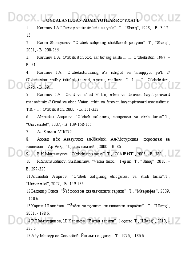 FOYDALANILGAN ADABIYOTLAR RO‘YXATI:
1. Karimov I.A.“Tarixiy xotirasiz kelajak yo‘q”. T., “Sharq”, 1998, - B. 3-12-
13.
2. Karim   Shoniyozov.   “O‘zbek   xalqining   shakllanish   jarayoni”.   T.,   “Sharq”,
2001, - B. 200-266.
3. Karimov I. A. O‘zbekiston XXI asr bo‘sag‘asida ...  T., O‘zbekiston, 1997.  –
B . 51.
4. Karimov   I.A..   O‘zbekistonnning   o‘z   istiqlol   va   taraqqiyot   yo‘li   //
O‘zbekiston:   milliy   istiqlol,   iqtisod,   siyosat,   mafkura.   T.   1.   -   T.:   O‘zbekiston,
1996. -  B . 39.
5. Karimov   I.A..   Ozod   va   obod   Vatan,   erkin   va   farovon   hayot-pirovard
maqsadimiz // Ozod va obod Vatan, erkin va farovon hayot-pirovard maqsadimiz.
T.8. - T.: O‘zbekiston, 2000. -  B . 331-332.
6. Ahmadali   Asqarov.   “O‘zbek   xalqining   etnogenezi   va   etnik   tarixi”.T.,
“Universitet”, 2007, - B. 139-158-165.
7. Ал-Комил. VII/279.
8. Аҳмад   ибн   Авазуллоҳ   ал-Ҳазбий.   Ал-Мотуридия:   диросатан   ва
тақвиман. - Ар-Риёд: “Дор ас-самиий”, 2000. - Б. 86. 
9. R.H.Murtazayeva. “O‘zbekiston tarixi”. T., “O‘AJBNT”, 2003, - B. 380.
10. R.Shamsutdinov,   Sh.Karimov.   “Vatan   tarixi”.   1-qism.   T.,   “Sharq”,   2010,   -
B. 299-320.
11. А hmadali   Asqarov.   “O‘zbek   xalqining   etnogenezi   va   etnik   tarixi”.T.,
“Universitet”, 2007, - B. 149-185.
12.Баҳодир Эшов. “Ўзбекистон давлатчилиги тарихи”. Т., “Маърифат”, 2009,
- 110 б.
13.Карим   Шониёзов.   “Ўзбек   халқининг   шаклланиш   жараёни”.   Т.,   “Шарқ”,
2001, - 198 б. 
14.Р.Шамсутдинов, Ш.Каримов. “Ватан тарихи”. 1-қисм. Т., “Шарқ”, 2010, -
322 б.
15.Абу Мансур ас-Саолибий. Йатимат ад-дахр. -Т.: 1976, - 186 б. 