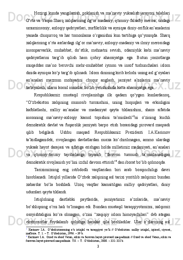 Hozirgi kunda yangilanish, poklanish va ma’naviy yuksalish jarayoni talablari
O‘rta va Yaqin Sharq xalqlarining ilg‘or madaniy, ijtimoiy-falsafiy merosi, undagi
umuminsoniy, axloqiy qadriyatlari, xurfikrlilik va ayniqsa diniy-oriflik an’analarini
yanada   chuqurroq   va   har   tomonlama   o‘rganishni   kun   tartibiga   qo‘ymoqda.   Sharq
xalqlarining o‘rta asrlardagi ilg‘or ma’naviy, axloqiy-madaniy va ilmiy merosidagi
insonparvarlik,   muhabbat,   do‘stlik,   mehnatni   sevish,   odamiylik   kabi   ma’naviy
qadriyatlarini   targ‘ib   qilish   ham   ijobiy   ahamiyatga   ega.   Butun   jonzotlarga
muqaddas   ma’no   beruvchi   mehr-muhabbat   iymon   va   insof   tushunchalari   islom
dinida ayniqsa ko‘p targ‘ib qilinadi. Islom dinining kirib kelishi uning asl g‘oyalari
an’analari   mazmun   mohiyatini   chuqur   anglash,   jamiyat   a’zolarini   ma’naviy
tarbiyalash, ularni komil insonlar bo‘lib yetishishida katta ahamiyatga ega.
Respublikamiz   mustaqil   rivojlanishga   ilk   qadam   qo‘ygan   kunlardanoq,
“O‘zbekiston   xalqining   munosib   turmushini,   uning   huquqlari   va   erkinligini
kafolatlashi,   milliy   an’analar   va   madaniyat   qayta   tiklanishini,   shaxs   sifatida
insonning   ma’naviy-axloqiy   kamol   topishini   ta’minlash” 3
ni   o‘zining   kuchli
demokratik   davlat   va   fuqarolik   jamiyati   barpo   etish   borasidagi   pirovard   maqsadi
qilib   belgiladi.   Ushbu   maqsad   Respublikamiz   Prezidenti   I.A.Karimov
ta’kidlaganidek,   rivojlangan   davlatlardan   nusxa   ko‘chirilmagan,   ammo   ulardagi
yuksak hayot  darajasi  va sifatiga erishgan holda millatimiz madaniyati, an’analari
va   ijtimoiy-tarixiy   tajribalariga   tayanib   “farovon   turmush   ta’minlanadigan
demokratik rivojlanish yo‘lini izchil davom ettirish” 4  
dan iborat bo‘lib qolmoqda.
Tariximizning   eng   istibdodli   vaqtlaridan   biri   arab   bosqinchiligi   davri
hisoblanadi. Istiqlol yillarida O‘zbek xalqining asl tarixi yoritilib xalqimiz bundan
xabardor   bo‘la   boshladi.   Uzoq   vaqtlar   kamsitilgan   milliy   qadriyatlari,   diniy
udumlari qayta tiklandi.
Istiqlolning   dastlabki   paytlarida,   jamiyatimiz   a’zolarida,   ma’naviy
bo‘shliqning o‘rni hali to‘lmagan edi. Bundan mustaqil taraqqiyotimizni, xalqimiz
osoyishtaligini   ko‘ra   olmagan,   o‘zini   “xaqiqiy   islom   himoyachilari”   deb   atagan
ekstrimistlar   foydalanib   qolishga   harakat   qila   boshladilar.   Ular   o‘zlarining   asl
3
  Karimov   I.A..   O’zbekistonnning   o’z   istiqlol   va   taraqqiyot   yo’li   //   O’zbekiston:   milliy   istiqlol,   iqtisod,   siyosat,
mafkura. T. 1. – T.: O’zbekiston, 1996. – 39 b.
4
  Karimov I.A.. Ozod va obod Vatan, erkin va farovon hayot-pirovard maqsadimiz // Ozod va obod Vatan, erkin va
farovon hayot-pirovard maqsadimiz. T.8. – T.: O’zbekiston, 2000. – 331-332 b.
3