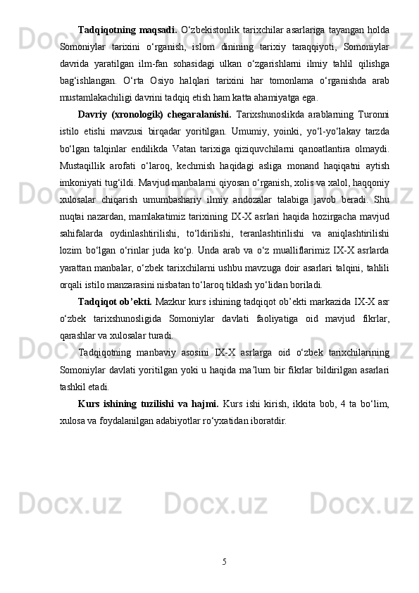 Tadqiqotning  maqsadi.   O‘zbekistonlik   tarixchilar  asarlariga  tayangan   holda
Somoniylar   tarixini   o‘rganish,   islom   dinining   tarixiy   taraqqiyoti,   Somoniylar
davrida   yaratilgan   ilm-fan   sohasidagi   ulkan   o‘zgarishlarni   ilmiy   tahlil   qilishga
bag‘ishlangan.   O‘rta   Osiyo   halqlari   tarixini   har   tomonlama   o‘rganishda   arab
mustamlakachiligi davrini tadqiq etish ham katta ahamiyatga ega.
Davriy   (xronologik)   chegaralanishi.   Tarixshunoslikda   arablarning   Turonni
istilo   etishi   mavzusi   birqadar   yoritilgan.   Umumiy,   yoinki,   yo‘l-yo‘lakay   tarzda
bo‘lgan   talqinlar   endilikda   Vatan   tarixiga   qiziquvchilarni   qanoatlantira   olmaydi.
Mustaqillik   arofati   o‘laroq,   kechmish   haqidagi   asliga   monand   haqiqatni   aytish
imkoniyati tug‘ildi. Mavjud manbalarni qiyosan o‘rganish, xolis va xalol, haqqoniy
xulosalar   chiqarish   umumbashariy   ilmiy   andozalar   talabiga   javob   beradi.   Shu
nuqtai   nazardan,  mamlakatimiz  tarixining  IX-X  asrlari   haqida  hozirgacha  mavjud
sahifalarda   oydinlashtirilishi,   to‘ldirilishi,   teranlashtirilishi   va   aniqlashtirilishi
lozim   bo‘lgan   o‘rinlar   juda   ko‘p.   Unda   arab   va   o‘z   mualliflarimiz   IX-X   asrlarda
yarattan manbalar, o‘zbek tarixchilarni ushbu mavzuga doir asarlari talqini, tahlili
orqali istilo manzarasini nisbatan to‘laroq tiklash yo‘lidan boriladi.
Tadqiqot ob’ekti.   Mazkur kurs ishining tadqiqot ob’ekti markazida IX-X asr
o‘zbek   tarixshunosligida   Somoniylar   davlati   faoliyatiga   oid   mavjud   fikrlar,
qarashlar va xulosalar turadi.
Tadqiqotning   manbaviy   asosini   IX-X   asrlarga   oid   o‘zbek   tarixchilarining
Somoniylar  davlati yoritilgan yoki  u haqida ma lum  bir  fikrlar bildirilgan asarlariʼ
tashkil etadi.
Kurs   ishining   tuzilishi   va   hajmi.   Kurs   ishi   kirish,   ikkita   bob,   4   ta   bo‘lim,
xulosa va foydalanilgan adabiyotlar ro‘yxatidan iboratdir.
5 