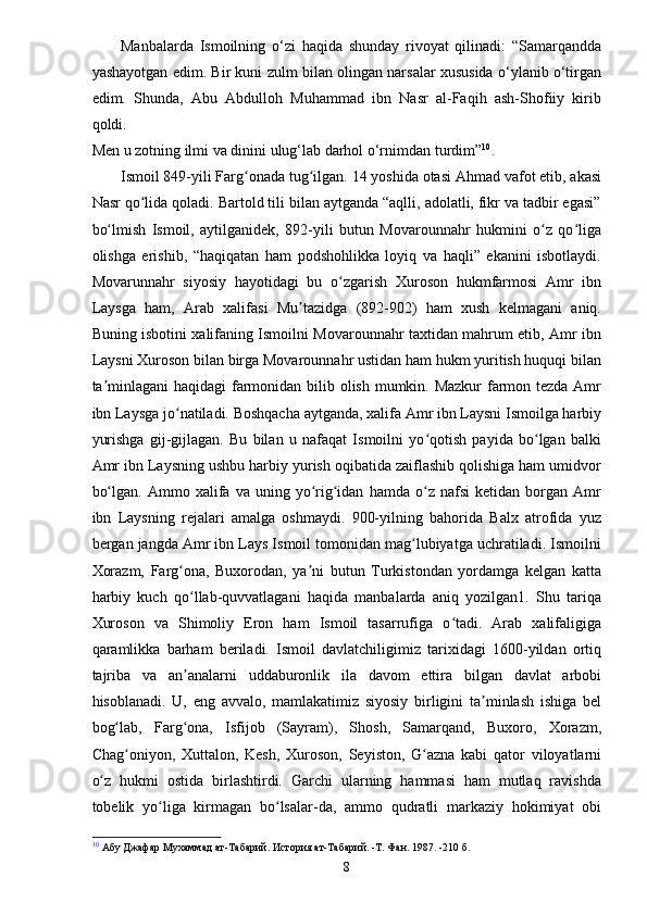 Manbalarda   Ismoilning   o‘zi   haqida   shunday   rivoyat   qilinadi:   “Samarqandda
yashayotgan edim. Bir kuni zulm bilan olingan narsalar xususida o‘ylanib o‘tirgan
edim.   Shunda,   Abu   Abdulloh   Muhammad   ibn   Nasr   al-Faqih   ash-Shofiiy   kirib
qoldi.
Men u zotning ilmi va dinini ulug‘lab darhol o‘rnimdan turdim” 10
.
Ismoil 849-yili Farg onada tug ilgan. 14 yoshida otasi Ahmad vafot etib, akasiʻ ʻ
Nasr qo lida qoladi. Bartold tili bilan aytganda “aqlli, adolatli, fikr va tadbir egasi”	
ʻ
bo lmish   Ismoil,   aytilganidek,   892-yili   butun   Movarounnahr   hukmini   o z   qo liga	
ʻ ʻ ʻ
olishga   erishib,   “haqiqatan   ham   podshohlikka   loyiq   va   haqli”   ekanini   isbotlaydi.
Movarunnahr   siyosiy   hayotidagi   bu   o zgarish   Xuroson   hukmfarmosi   Amr   ibn	
ʻ
Laysga   ham,   Arab   xalifasi   Mu tazidga   (892-902)   ham   xush   kelmagani   aniq.	
ʼ
Buning isbotini xalifaning Ismoilni Movarounnahr taxtidan mahrum etib, Amr ibn
Laysni Xuroson bilan birga Movarounnahr ustidan ham hukm yuritish huquqi bilan
ta minlagani  haqidagi  farmonidan bilib olish mumkin. Mazkur  farmon tezda Amr	
ʼ
ibn Laysga jo natiladi. Boshqacha aytganda, xalifa Amr ibn Laysni Ismoilga harbiy	
ʻ
yurishga   gij-gijlagan.   Bu   bilan   u   nafaqat   Ismoilni   yo qotish   payida   bo lgan   balki	
ʻ ʻ
Amr ibn Laysning ushbu harbiy yurish oqibatida zaiflashib qolishiga ham umidvor
bo lgan.   Ammo  xalifa   va  uning   yo rig idan   hamda   o z   nafsi   ketidan  borgan   Amr	
ʻ ʻ ʻ ʻ
ibn   Laysning   rejalari   amalga   oshmaydi.   900-yilning   bahorida   Balx   atrofida   yuz
bergan jangda Amr ibn Lays Ismoil tomonidan mag lubiyatga uchratiladi. Ismoilni	
ʻ
Xorazm,   Farg ona,   Buxorodan,   ya ni   butun   Turkistondan   yordamga   kelgan   katta	
ʻ ʼ
harbiy   kuch   qo llab-quvvatlagani   haqida   manbalarda   aniq   yozilgan1.   Shu   tariqa
ʻ
Xuroson   va   Shimoliy   Eron   ham   Ismoil   tasarrufiga   o tadi.   Arab   xalifaligiga	
ʻ
qaramlikka   barham   beriladi.   Ismoil   davlatchiligimiz   tarixidagi   1600-yildan   ortiq
tajriba   va   an analarni   uddaburonlik   ila   davom   ettira   bilgan   davlat   arbobi	
ʼ
hisoblanadi.   U,   eng   avvalo,   mamlakatimiz   siyosiy   birligini   ta minlash   ishiga   bel	
ʼ
bog lab,   Farg ona,   Isfijob   (Sayram),   Shosh,   Samarqand,   Buxoro,   Xorazm,	
ʻ ʻ
Chag oniyon,   Xuttalon,   Kesh,   Xuroson,   Seyiston,   G azna   kabi   qator   viloyatlarni
ʻ ʻ
o z   hukmi   ostida   birlashtirdi.   Garchi   ularning   hammasi   ham   mutlaq   ravishda	
ʻ
tobelik   yo liga   kirmagan   bo lsalar-da,   ammo   qudratli   markaziy   hokimiyat   obi	
ʻ ʻ
10
 Абу Джафар Мухаммад ат-Табарий. История ат-Табарий. -Т. Фан. 1987. -210 б.
8 