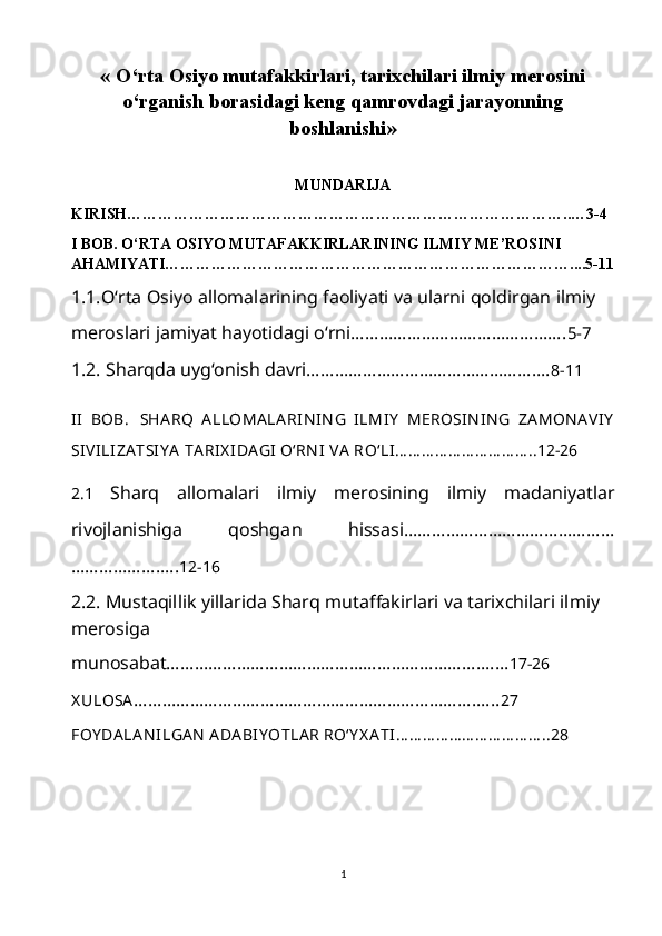 «  O‘rta Osiyo mutafakkirlari, tarixchilari ilmiy merosini
o‘rganish borasidagi keng qamrovdagi jarayonning
boshlanishi »
MUNDARIJA
KIRISH…………………………………………………………………………..…3-4
I BOB. O‘RTA OSIYO MUTAFAKKIRLARINING ILMIY ME’ROSINI 
AHAMIYATI……………………………………………………………………....5-11
1.1.O‘rta Osiyo allomalarining faoliyati va ularni qoldirgan ilmiy
meroslari jamiyat hayotidagi o‘rni………………………………………. 5-7  
1.2. Sharqda uyg‘onish davri………………………………………….… 8-11
II   BOB.   SHA RQ   A LLOMA LA RIN IN G   ILMIY   MEROSIN IN G   ZA MON A VIY
SIVILIZA TSI Y A  TA RIX IDA GI  O‘RN I  VA  RO‘LI… … … … … … … … … … ..12-26
2.1   Sharq   allomalari   ilmiy   merosining   ilmiy   madaniyatlar
rivojlanishiga   qoshga n   hissasi……………………………………...
………………….. 12-16
2.2. Mustaqillik yillarida Sharq mutaffakirlari va tarixchilari ilmiy 
merosiga
munosabat…………………………………………………………….... 17-26
X ULOSA …………………………………………………………………... 27
FOY DA LA N ILGA N  ADA BIY OTLA R RO‘Y X A TI… … … … … … … … … … … ..28
1 