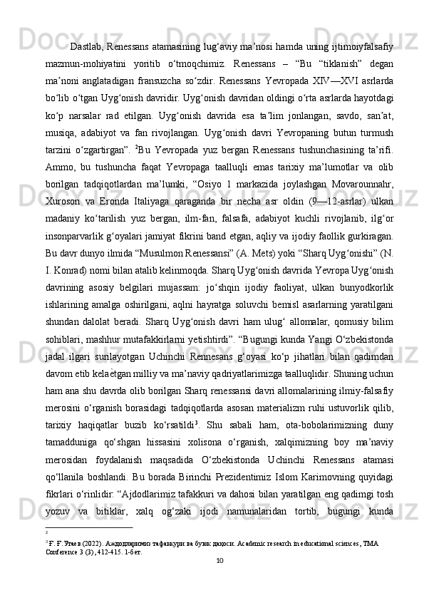 Dastlab, Renessans  atamasining lug‘aviy ma’nosi  hamda uning ijtimoiyfalsafiy
mazmun-mohiyatini   yoritib   o‘tmoqchimiz.   Renessans   –   “Bu   “tiklanish”   degan
ma noni   anglatadigan   fransuzcha   so zdir.   Renessans   Yevropada   XIV—XVI   asrlardaʼ ʻ
bo lib o tgan Uyg onish davridir. Uyg onish davridan oldingi o rta asrlarda hayotdagi
ʻ ʻ ʻ ʻ ʻ
ko p   narsalar   rad   etilgan.   Uyg onish   davrida   esa   ta lim   jonlangan,   savdo,   san at,
ʻ ʻ ʼ ʼ
musiqa,   adabiyot   va   fan   rivojlangan.   Uyg onish   davri   Yevropaning   butun   turmush	
ʻ
tarzini   o zgartirgan”.  	
ʻ 2
Bu   Yevropada   yuz   bergan   Renessans   tushunchasining   ta’rifi.
Ammo,   bu   tushuncha   faqat   Yevropaga   taalluqli   emas   tarixiy   ma’lumotlar   va   olib
borilgan   tadqiqotlardan   ma’lumki,   “Osiyo   1   markazida   joylashgan   Movarounnahr,
Xuroson   va   Eronda   Italiyaga   qaraganda   bir   necha   asr   oldin   (9—12-asrlar)   ulkan
madaniy   ko tarilish   yuz   bergan,   ilm-fan,   falsafa,   adabiyot   kuchli   rivojlanib,   ilg or	
ʻ ʻ
insonparvarlik g oyalari jamiyat fikrini band etgan, aqliy va ijodiy faollik gurkiragan.	
ʻ
Bu davr dunyo ilmida “Musulmon Renessansi” (A. Mets) yoki “Sharq Uyg onishi” (N.	
ʻ
I. Konrad) nomi bilan atalib kelinmoqda. Sharq Uyg onish davrida Yevropa Uyg onish	
ʻ ʻ
davrining   asosiy   belgilari   mujassam:   jo shqin   ijodiy   faoliyat,   ulkan   bunyodkorlik	
ʻ
ishlarining   amalga   oshirilgani,   aqlni   hayratga   soluvchi   bemisl   asarlarning   yaratilgani
shundan   dalolat   beradi.   Sharq   Uyg onish   davri   ham   ulug   allomalar,   qomusiy   bilim	
ʻ ʻ
sohiblari, mashhur mutafakkirlarni yetishtirdi”. “Bugungi kunda Yangi O‘zbekistonda
jadal   ilgari   surilayotgan   Uchinchi   Rennesans   g‘oyasi   ko‘p   jihatlari   bilan   qadimdan
davom etib kela ѐ	
> tgan milliy va ma’naviy qadriyatlarimizga taalluqlidir. Shuning uchun
ham ana shu davrda olib borilgan Sharq renessansi davri allomalarining ilmiy-falsafiy
merosini   o‘rganish   borasidagi   tadqiqotlarda   asosan   materializm   ruhi   ustuvorlik   qilib,
tarixiy   haqiqatlar   buzib   ko‘rsatildi 3
.   Shu   sabali   ham,   ota-bobolarimizning   duny
tamadduniga   qo‘shgan   hissasini   xolisona   o‘rganish,   xalqimizning   boy   ma’naviy
merosidan   foydalanish   maqsadida   O‘zbekistonda   Uchinchi   Renessans   atamasi
qo‘llanila   boshlandi.   Bu   borada   Birinchi   Prezidentimiz   Islom   Karimovning   quyidagi
fikrlari o‘rinlidir: “Ajdodlarimiz tafakkuri va dahosi bilan yaratilgan eng qadimgi tosh
yozuv   va   bitiklar,   xalq   og‘zaki   ijodi   namunalaridan   tortib,   bugungi   kunda
2
3
  Ғ .  Ғ . Ута	
ѐв  (2022).  Аждодларимиз тафаккури ва буюк даҳоси.  Academic research in educational sciences, TMA 
Conference 3 (3), 412-415. 1- б	
ѐт .
10 