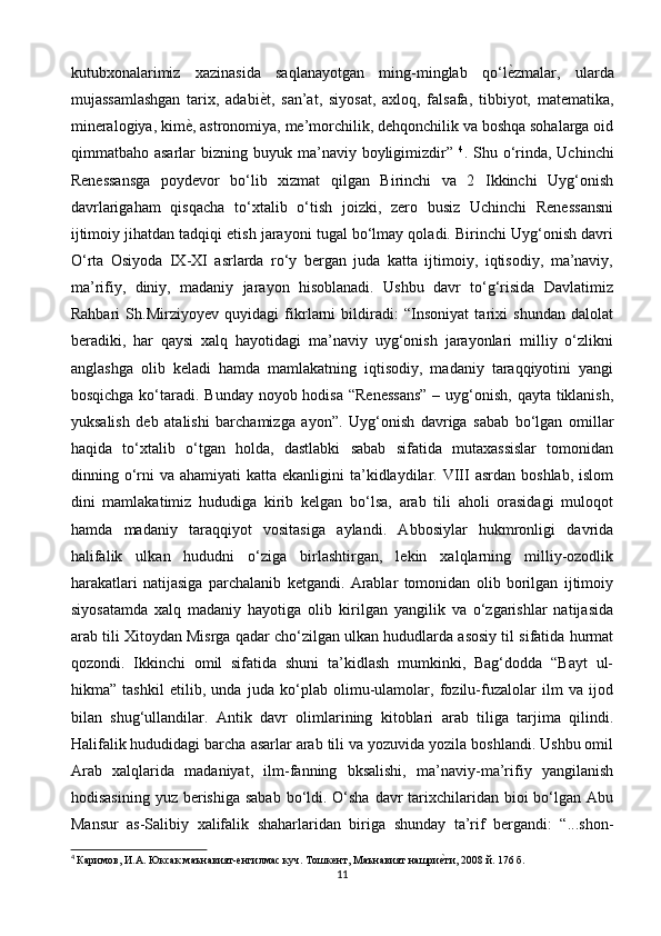 kutubxonalarimiz   xazinasida   saqlanayotgan   ming-minglab   qo‘l ѐ> zmalar,   ularda
mujassamlashgan   tarix,   adabi ѐ	
> t,   san’at,   siyosat,   axloq,   falsafa,   tibbiyot,   matematika,
mineralogiya, kim ѐ	
> , astronomiya, me’morchilik, dehqonchilik va boshqa sohalarga oid
qimmatbaho asarlar   bizning buyuk  ma’naviy boyligimizdir”   4
. Shu  o‘rinda, Uchinchi
Renessansga   poydevor   bo‘lib   xizmat   qilgan   Birinchi   va   2   Ikkinchi   Uyg‘onish
davrlarigaham   qisqacha   to‘xtalib   o‘tish   joizki,   zero   busiz   Uchinchi   Renessansni
ijtimoiy jihatdan tadqiqi etish jarayoni tugal bo‘lmay qoladi. Birinchi Uyg‘onish davri
O‘rta   Osiyoda   IX-XI   asrlarda   ro‘y   bergan   juda   katta   ijtimoiy,   iqtisodiy,   ma’naviy,
ma’rifiy,   diniy,   madaniy   jarayon   hisoblanadi.   Ushbu   davr   to‘g‘risida   Davlatimiz
Rahbari   Sh.Mirziyoyev   quyidagi   fikrlarni   bildiradi:   “Insoniyat   tarixi   shundan   dalolat
beradiki,   har   qaysi   xalq   hayotidagi   ma’naviy   uyg‘onish   jarayonlari   milliy   o‘zlikni
anglashga   olib   keladi   hamda   mamlakatning   iqtisodiy,   madaniy   taraqqiyotini   yangi
bosqichga ko‘taradi. Bunday noyob hodisa  “Renessans”  – uyg‘onish, qayta tiklanish,
yuksalish   deb   atalishi   barchamizga   ayon”.   Uyg‘onish   davriga   sabab   bo‘lgan   omillar
haqida   to‘xtalib   o‘tgan   holda,   dastlabki   sabab   sifatida   mutaxassislar   tomonidan
dinning o‘rni   va ahamiyati  katta  ekanligini  ta’kidlaydilar.  VIII  asrdan  boshlab,  islom
dini   mamlakatimiz   hududiga   kirib   kelgan   bo‘lsa,   arab   tili   aholi   orasidagi   muloqot
hamda   madaniy   taraqqiyot   vositasiga   aylandi.   Abbosiylar   hukmronligi   davrida
halifalik   ulkan   hududni   o‘ziga   birlashtirgan,   lekin   xalqlarning   milliy-ozodlik
harakatlari   natijasiga   parchalanib   ketgandi.   Arablar   tomonidan   olib   borilgan   ijtimoiy
siyosatamda   xalq   madaniy   hayotiga   olib   kirilgan   yangilik   va   o‘zgarishlar   natijasida
arab tili Xitoydan Misrga qadar cho‘zilgan ulkan hududlarda asosiy til sifatida hurmat
qozondi.   Ikkinchi   omil   sifatida   shuni   ta’kidlash   mumkinki,   Bag‘dodda   “Bayt   ul-
hikma”   tashkil   etilib,   unda   juda   ko‘plab   olimu-ulamolar,   fozilu-fuzalolar   ilm   va   ijod
bilan   shug‘ullandilar.   Antik   davr   olimlarining   kitoblari   arab   tiliga   tarjima   qilindi.
Halifalik hududidagi barcha asarlar arab tili va yozuvida yozila boshlandi. Ushbu omil
Arab   xalqlarida   madaniyat,   ilm-fanning   bksalishi,   ma’naviy-ma’rifiy   yangilanish
hodisasining  yuz berishiga sabab  bo‘ldi. O‘sha  davr  tarixchilaridan bioi  bo‘lgan Abu
Mansur   as-Salibiy   xalifalik   shaharlaridan   biriga   shunday   ta’rif   bergandi:   “...shon-
4
  Каримов ,  И . А .  Юксак   маънавият - ѐ	
нгилмас   куч .  Тошк	ѐнт ,  Маънавият   нашри	ѐ>ти , 2008  й . 176  б .
11 