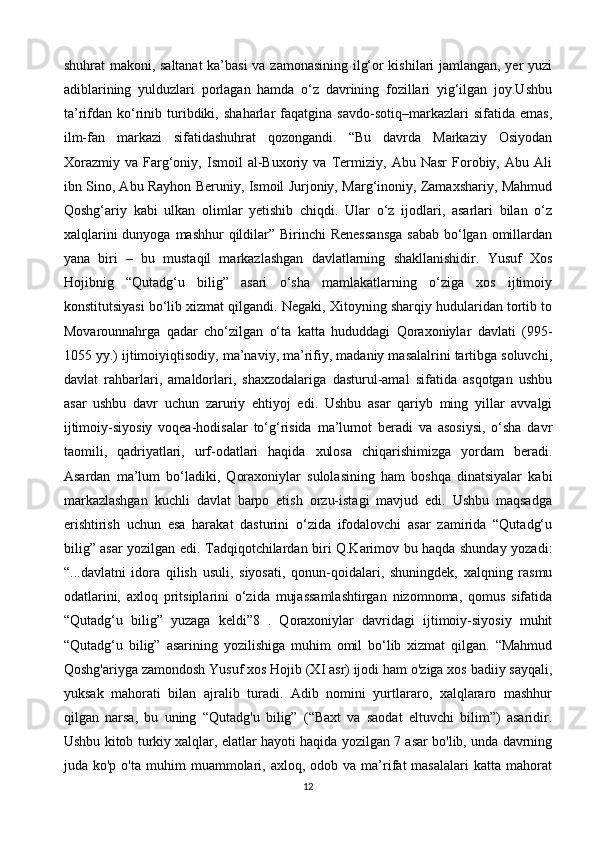 shuhrat makoni, saltanat  ka’basi  va zamonasining ilg‘or kishilari jamlangan, yer yuzi
adiblarining   yulduzlari   porlagan   hamda   o‘z   davrining   fozillari   yig‘ilgan   joy.Ushbu
ta’rifdan   ko‘rinib   turibdiki,   shaharlar   faqatgina   savdo-sotiq–markazlari   sifatida   emas,
ilm-fan   markazi   sifatidashuhrat   qozongandi.   “Bu   davrda   Markaziy   Osiyodan
Xorazmiy   va   Farg‘oniy,   Ismoil   al-Buxoriy   va   Termiziy,   Abu   Nasr   Forobiy,   Abu   Ali
ibn Sino, Abu Rayhon Beruniy, Ismoil Jurjoniy, Marg‘inoniy, Zamaxshariy, Mahmud
Qoshg‘ariy   kabi   ulkan   olimlar   yetishib   chiqdi.   Ular   o‘z   ijodlari,   asarlari   bilan   o‘z
xalqlarini  dunyoga  mashhur  qildilar” Birinchi  Renessansga  sabab  bo‘lgan omillardan
yana   biri   –   bu   mustaqil   markazlashgan   davlatlarning   shakllanishidir.   Yusuf   Xos
Hojibnig   “Qutadg‘u   bilig”   asari   o‘sha   mamlakatlarning   o‘ziga   xos   ijtimoiy
konstitutsiyasi bo‘lib xizmat qilgandi. Negaki, Xitoyning sharqiy hudularidan tortib to
Movarounnahrga   qadar   cho‘zilgan   o‘ta   katta   hududdagi   Qoraxoniylar   davlati   (995-
1055 yy.) ijtimoiyiqtisodiy, ma’naviy, ma’rifiy, madaniy masalalrini tartibga soluvchi,
davlat   rahbarlari,   amaldorlari,   shaxzodalariga   dasturul-amal   sifatida   asqotgan   ushbu
asar   ushbu   davr   uchun   zaruriy   ehtiyoj   edi.   Ushbu   asar   qariyb   ming   yillar   avvalgi
ijtimoiy-siyosiy   voqea-hodisalar   to‘g‘risida   ma’lumot   beradi   va   asosiysi,   o‘sha   davr
taomili,   qadriyatlari,   urf-odatlari   haqida   xulosa   chiqarishimizga   yordam   beradi.
Asardan   ma’lum   bo‘ladiki,   Qoraxoniylar   sulolasining   ham   boshqa   dinatsiyalar   kabi
markazlashgan   kuchli   davlat   barpo   etish   orzu-istagi   mavjud   edi.   Ushbu   maqsadga
erishtirish   uchun   esa   harakat   dasturini   o‘zida   ifodalovchi   asar   zamirida   “Qutadg‘u
bilig” asar yozilgan edi. Tadqiqotchilardan biri Q.Karimov bu haqda shunday yozadi:
“...davlatni   idora   qilish   usuli,   siyosati,   qonun-qoidalari,   shuningdek,   xalqning   rasmu
odatlarini,   axloq   pritsiplarini   o‘zida   mujassamlashtirgan   nizomnoma,   qomus   sifatida
“Qutadg‘u   bilig”   yuzaga   keldi”8   .   Qoraxoniylar   davridagi   ijtimoiy-siyosiy   muhit
“Qutadg‘u   bilig”   asarining   yozilishiga   muhim   omil   bo‘lib   xizmat   qilgan.   “Mahmud
Qoshg'ariyga zamondosh Yusuf xos Hojib (XI asr) ijodi ham o'ziga xos badiiy sayqali,
yuksak   mahorati   bilan   ajralib   turadi.   Adib   nomini   yurtlararo,   xalqlararo   mashhur
qilgan   narsa,   bu   uning   “Qutadg'u   bilig”   (“Baxt   va   saodat   eltuvchi   bilim”)   asaridir.
Ushbu kitob turkiy xalqlar, elatlar hayoti haqida yozilgan 7 asar bo'lib, unda davrning
juda  ko'p  o'ta  muhim  muammolari,  axloq,  odob  va  ma’rifat   masalalari  katta  mahorat
12 