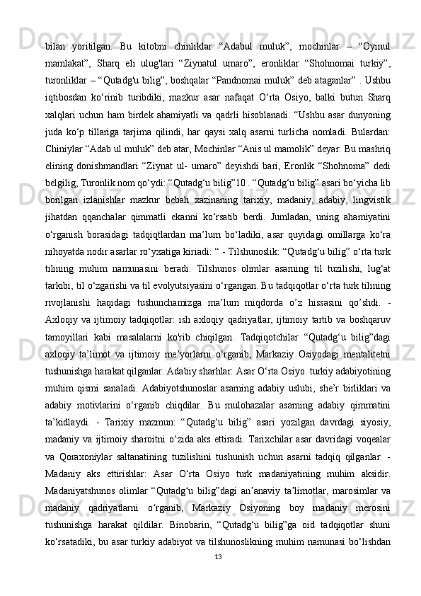 bilan   yoritilgan.   Bu   kitobni   chinliklar   “Adabul   muluk”,   mochinlar   –   “Oyinul
mamlakat”,   Sharq   eli   ulug'lari   “Ziynatul   umaro”,   eronliklar   “Shohnomai   turkiy”,
turonliklar – “Qutadg'u bilig”, boshqalar  “Pandnomai muluk” deb ataganlar” . Ushbu
iqtibosdan   ko‘rinib   turibdiki,   mazkur   asar   nafaqat   O‘rta   Osiyo,   balki   butun   Sharq
xalqlari   uchun   ham   birdek   ahamiyatli   va   qadrli   hisoblanadi.   “Ushbu   asar   dunyoning
juda   ko‘p   tillariga   tarjima   qilindi,   har   qaysi   xalq   asarni   turlicha   nomladi.   Bulardan:
Chiniylar “Adab ul muluk” deb atar, Mochinlar “Anis ul mamolik” deyar. Bu mashriq
elining   donishmandlari   “Ziynat   ul-   umaro”   deyishdi   bari,   Eronlik   “Shohnoma”   dedi
belgilig, Turonlik nom qo‘ydi: “Qutadg‘u bilig”10 . “Qutadg‘u bilig” asari bo‘yicha lib
borilgan   izlanishlar   mazkur   bebah   xazinaning   tarixiy,   madaniy,   adabiy,   lingvistik
jihatdan   qqanchalar   qimmatli   ekanni   ko‘rsatib   berdi.   Jumladan,   uning   ahamiyatini
o‘rganish   borasidagi   tadqiqtlardan   ma’lum   bo‘ladiki,   asar   quyidagi   omillarga   ko‘ra
nihoyatda nodir asarlar ro‘yxatiga kiriadi: “ - Tilshunoslik: “Qutadg‘u bilig” o‘rta turk
tilining   muhim   namunasini   beradi.   Tilshunos   olimlar   asarning   til   tuzilishi,   lug‘at
tarkibi, til o‘zgarishi va til evolyutsiyasini o‘rgangan. Bu tadqiqotlar o‘rta turk tilining
rivojlanishi   haqidagi   tushunchamizga   ma’lum   miqdorda   o’z   hissasini   qo’shdi.   -
Axloqiy   va   ijtimoiy   tadqiqotlar:   ish   axloqiy   qadriyatlar,   ijtimoiy   tartib   va   boshqaruv
tamoyillari   kabi   masalalarni   ko'rib   chiqilgan.   Tadqiqotchilar   “Qutadg‘u   bilig”dagi
axloqiy   ta’limot   va   ijtimoiy   me’yorlarni   o‘rganib,   Markaziy   Osiyodagi   mentalitetni
tushunishga harakat qilganlar. Adabiy sharhlar: Asar O‘rta Osiyo. turkiy adabiyotining
muhim   qismi   sanaladi.   Adabiyotshunoslar   asarning   adabiy   uslubi,   she’r   birliklari   va
adabiy   motivlarini   o‘rganib   chiqdilar.   Bu   mulohazalar   asarning   adabiy   qimmatini
ta’kidlaydi.   -   Tarixiy   mazmun:   “Qutadg‘u   bilig”   asari   yozilgan   davrdagi   siyosiy,
madaniy   va   ijtimoiy   sharoitni   o‘zida   aks   ettiradi.   Tarixchilar   asar   davridagi   voqealar
va   Qoraxoniylar   saltanatining   tuzilishini   tushunish   uchun   asarni   tadqiq   qilganlar.   -
Madaniy   aks   ettirishlar:   Asar   O‘rta   Osiyo   turk   madaniyatining   muhim   aksidir.
Madaniyatshunos   olimlar   “Qutadg u   bilig”dagi   an anaviy   ta limotlar,   marosimlar   vaʻ ʼ ʼ
madaniy   qadriyatlarni   o rganib,   Markaziy   Osiyoning   boy   madaniy   merosini	
ʻ
tushunishga   harakat   qildilar.   Binobarin,   “Qutadg‘u   bilig”ga   oid   tadqiqotlar   shuni
ko‘rsatadiki,  bu  asar  turkiy adabiyot  va  tilshunoslikning   muhim   namunasi  bo‘lishdan
13 