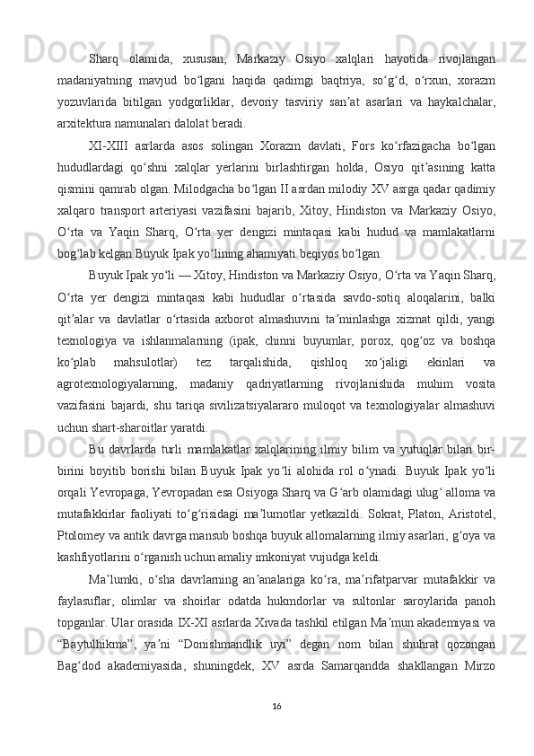 Sharq   olamida,   xususan,   Markaziy   Osiyo   xalqlari   hayotida   rivojlangan
madaniyatning   mavjud   bo lgani   haqida   qadimgi   baqtriya,   so g d,   o rxun,   xorazmʻ ʻ ʻ ʻ
yozuvlarida   bitilgan   yodgorliklar,   devoriy   tasviriy   san at   asarlari   va   haykalchalar,	
ʼ
arxitektura namunalari dalolat beradi.
XI-XIII   asrlarda   asos   solingan   Xorazm   davlati,   Fors   ko rfazigacha   bo lgan	
ʻ ʻ
hududlardagi   qo shni   xalqlar   yerlarini   birlashtirgan   holda,   Osiyo   qit asining   katta	
ʻ ʼ
qismini qamrab olgan. Milodgacha bo lgan II asrdan milodiy XV asrga qadar qadimiy	
ʻ
xalqaro   transport   arteriyasi   vazifasini   bajarib,   Xitoy,   Hindiston   va   Markaziy   Osiyo,
O rta   va   Yaqin   Sharq,   O rta   yer   dengizi   mintaqasi   kabi   hudud   va   mamlakatlarni	
ʻ ʻ
bog lab kelgan Buyuk Ipak yo lining ahamiyati beqiyos bo lgan.	
ʻ ʻ ʻ
Buyuk Ipak yo li — Xitoy, Hindiston va Markaziy Osiyo, O rta va Yaqin Sharq,	
ʻ ʻ
O rta   yer   dengizi   mintaqasi   kabi   hududlar   o rtasida   savdo-sotiq   aloqalarini,   balki	
ʻ ʻ
qit alar   va   davlatlar   o rtasida   axborot   almashuvini   ta minlashga   xizmat   qildi,   yangi
ʼ ʻ ʼ
texnologiya   va   ishlanmalarning   (ipak,   chinni   buyumlar,   porox,   qog oz   va   boshqa	
ʻ
ko plab   mahsulotlar)   tez   tarqalishida,   qishloq   xo jaligi   ekinlari   va	
ʻ ʻ
agrotexnologiyalarning,   madaniy   qadriyatlarning   rivojlanishida   muhim   vosita
vazifasini   bajardi,   shu   tariqa   sivilizatsiyalararo   muloqot   va   texnologiyalar   almashuvi
uchun shart-sharoitlar yaratdi.
Bu   davrlarda   turli   mamlakatlar   xalqlarining   ilmiy   bilim   va   yutuqlar   bilan   bir-
birini   boyitib   borishi   bilan   Buyuk   Ipak   yo li   alohida   rol   o ynadi.   Buyuk   Ipak   yo li	
ʻ ʻ ʻ
orqali Yevropaga, Yevropadan esa Osiyoga Sharq va G arb olamidagi ulug  alloma va	
ʻ ʻ
mutafakkirlar   faoliyati   to g risidagi   ma lumotlar   yetkazildi.   Sokrat,   Platon,   Aristotel,	
ʻ ʻ ʼ
Ptolomey va antik davrga mansub boshqa buyuk allomalarning ilmiy asarlari, g oya va	
ʻ
kashfiyotlarini o rganish uchun amaliy imkoniyat vujudga keldi.	
ʻ
Ma lumki,   o sha   davrlarning   an analariga   ko ra,   ma rifatparvar   mutafakkir   va	
ʼ ʻ ʼ ʻ ʼ
faylasuflar,   olimlar   va   shoirlar   odatda   hukmdorlar   va   sultonlar   saroylarida   panoh
topganlar. Ular orasida IX-XI asrlarda Xivada tashkil etilgan Ma mun akademiyasi va	
ʼ
“Baytulhikma”,   ya ni   “Donishmandlik   uyi”   degan   nom   bilan   shuhrat   qozongan	
ʼ
Bag dod   akademiyasida,   shuningdek,   XV   asrda   Samarqandda   shakllangan   Mirzo	
ʻ
16