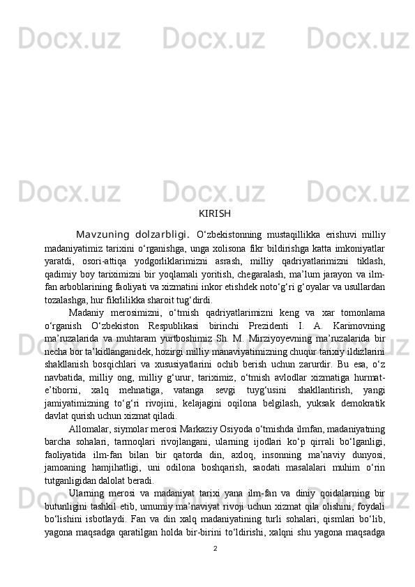 KIRISH
            Mav zuning   dolzarbligi.   O‘zbekistonning   mustaqillikka   erishuvi   milliy
madaniyatimiz   tarixini   o‘rganishga,   unga   xolisona   fikr   bildirishga   katta   imkoniyatlar
yaratdi,   osori-attiqa   yodgorliklarimizni   asrash,   milliy   qadriyatlarimizni   tiklash,
qadimiy   boy   tariximizni   bir   yoqlamali   yoritish,   chegaralash,   ma’lum   jarayon   va   ilm-
fan arboblarining faoliyati va xizmatini inkor etishdek noto‘g‘ri g‘oyalar va usullardan
tozalashga, hur fikrlilikka sharoit tug‘dirdi.
Madaniy   merosimizni,   o‘tmish   qadriyatlarimizni   keng   va   xar   tomonlama
o‘rganish   O‘zbekiston   Respublikasi   birinchi   Prezidenti   I.   A.   Karimovning
ma’ruzalarida   va   muhtaram   yurtboshimiz   Sh.   M.   Mirziyoyevning   ma’ruzalarida   bir
necha bor ta’kidlanganidek, hozirgi milliy manaviyatimizning chuqur tarixiy ildizlarini
shakllanish   bosqichlari   va   xususiyatlarini   ochib   berish   uchun   zarurdir.   Bu   esa,   o‘z
navbatida,   milliy   ong,   milliy   g‘urur,   tariximiz,   o‘tmish   avlodlar   xizmatiga   hurmat-
e’tiborni,   xalq   mehnatiga,   vatanga   sevgi   tuyg‘usini   shakllantirish,   yangi
jamiyatimizning   to‘g‘ri   rivojini,   kelajagini   oqilona   belgilash,   yuksak   demokratik
davlat qurish uchun xizmat qiladi.
Allomalar, siymolar merosi Markaziy Osiyoda o‘tmishda ilmfan, madaniyatning
barcha   sohalari,   tarmoqlari   rivojlangani,   ularning   ijodlari   ko‘p   qirrali   bo‘lganligi,
faoliyatida   ilm-fan   bilan   bir   qatorda   din,   axloq,   insonning   ma’naviy   dunyosi,
jamoaning   hamjihatligi,   uni   odilona   boshqarish,   saodati   masalalari   muhim   o‘rin
tutganligidan dalolat beradi.
Ularning   merosi   va   madaniyat   tarixi   yana   ilm-fan   va   diniy   qoidalarning   bir
butunligini tashkil  etib, umumiy ma’naviyat rivoji uchun xizmat qila olishini, foydali
bo‘lishini   isbotlaydi.   Fan   va   din   xalq   madaniyatining   turli   sohalari,   qismlari   bo‘lib,
yagona  maqsadga  qaratilgan  holda  bir-birini  to‘ldirishi,   xalqni   shu  yagona  maqsadga
2 