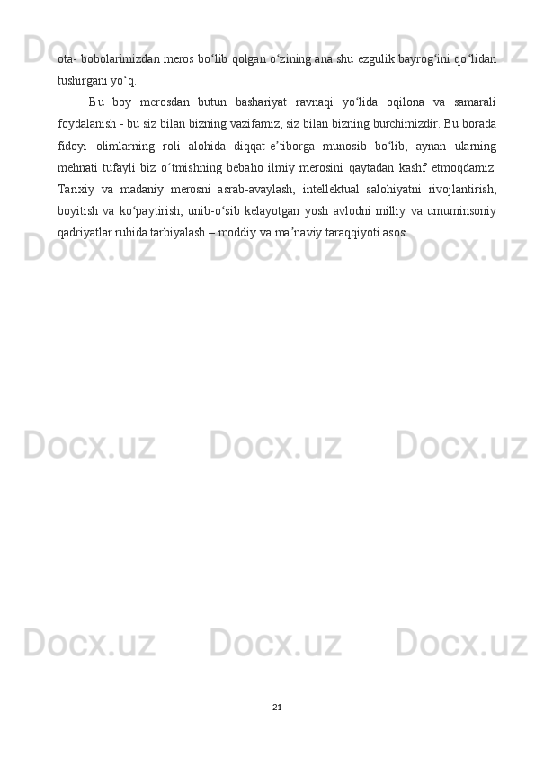 ota- bobolarimizdan meros bo lib qolgan o zining ana shu ezgulik bayrog ini qo lidanʻ ʻ ʻ ʻ
tushirgani yo q.	
ʻ
Bu   boy   merosdan   butun   bashariyat   ravnaqi   yo lida   oqilona   va   samarali	
ʻ
foydalanish - bu siz bilan bizning vazifamiz, siz bilan bizning burchimizdir. Bu borada
fidoyi   olimlarning   roli   alohida   diqqat-e tiborga   munosib   bo lib,   aynan   ularning	
ʼ ʻ
mehnati   tufayli   biz   o tmishning   bebaho   ilmiy   merosini   qaytadan   kashf   etmoqdamiz.	
ʻ
Tarixiy   va   madaniy   merosni   asrab-avaylash,   intellektual   salohiyatni   rivojlantirish,
boyitish   va   ko paytirish,   unib-o sib   kelayotgan   yosh   avlodni   milliy   va   umuminsoniy	
ʻ ʻ
qadriyatlar ruhida tarbiyalash – moddiy va ma naviy taraqqiyoti asosi.	
ʼ
21 