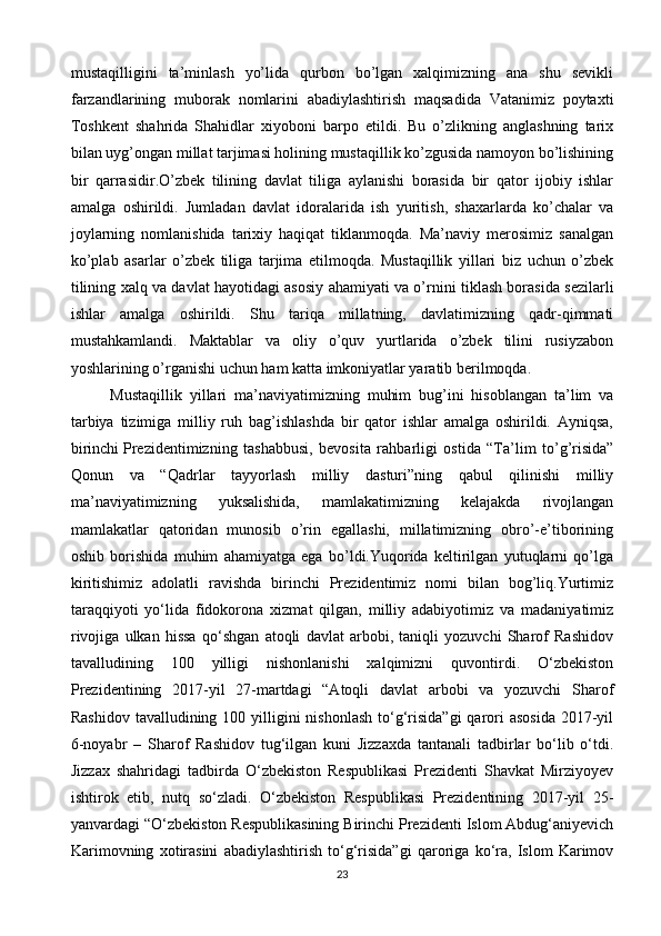 mustaqilligini   ta’minlash   yo’lida   qurbon   bo’lgan   xalqimizning   ana   shu   sevikli
farzandlarining   muborak   nomlarini   abadiylashtirish   maqsadida   Vatanimiz   poytaxti
Toshkent   shahrida   Shahidlar   xiyoboni   barpo   etildi.   Bu   o’zlikning   anglashning   tarix
bilan uyg’ongan millat tarjimasi holining mustaqillik ko’zgusida namoyon bo’lishining
bir   qarrasidir.O’zbek   tilining   davlat   tiliga   aylanishi   borasida   bir   qator   ijobiy   ishlar
amalga   oshirildi.   Jumladan   davlat   idoralarida   ish   yuritish,   shaxarlarda   ko’chalar   va
joylarning   nomlanishida   tarixiy   haqiqat   tiklanmoqda.   Ma’naviy   merosimiz   sanalgan
ko’plab   asarlar   o’zbek   tiliga   tarjima   etilmoqda.   Mustaqillik   yillari   biz   uchun   o’zbek
tilining xalq va davlat hayotidagi asosiy ahamiyati va o’rnini tiklash borasida sezilarli
ishlar   amalga   oshirildi.   Shu   tariqa   millatning,   davlatimizning   qadr-qimmati
mustahkamlandi.   Maktablar   va   oliy   o’quv   yurtlarida   o’zbek   tilini   rusiyzabon
yoshlarining o’rganishi uchun ham katta imkoniyatlar yaratib berilmoqda.
Mustaqillik   yillari   ma’naviyatimizning   muhim   bug’ini   hisoblangan   ta’lim   va
tarbiya   tizimiga   milliy   ruh   bag’ishlashda   bir   qator   ishlar   amalga   oshirildi.   Ayniqsa,
birinchi   Prezidentimizning   tashabbusi ,   bevosita   rahbarligi   ostida   “Ta’lim   to’g’risida”
Qonun   va   “Qadrlar   tayyorlash   milliy   dasturi”ning   qabul   qilinishi   milliy
ma’naviyatimizning   yuksalishida,   mamlakatimizning   kelajakda   rivojlangan
mamlakatlar   qatoridan   munosib   o’rin   egallashi,   millatimizning   obro’-e’tiborining
oshib   borishida   muhim   ahamiyatga   ega   bo’ldi.Yuqorida   keltirilgan   yutuqlarni   qo’lga
kiritishimiz   adolatli   ravishda   birinchi   Prezidentimiz   nomi   bilan   bog’liq.Yurtimiz
taraqqiyoti   yo‘lida   fidokorona   xizmat   qilgan,   milliy   adabiyotimiz   va   madaniyatimiz
rivojiga   ulkan   hissa   qo‘shgan   atoqli   davlat   arbobi,   taniqli   yozuvchi   Sharof   Rashidov
tavalludining   100   yilligi   nishonlanishi   xalqimizni   quvontirdi.   O‘zbekiston
Prezidentining   2017-yil   27-martdagi   “Atoqli   davlat   arbobi   va   yozuvchi   Sharof
Rashidov  tavalludining 100 yilligini  nishonlash  to‘g‘risida”gi  qarori  asosida  2017-yil
6-noyabr   –   Sharof   Rashidov   tug‘ilgan   kuni   Jizzaxda   tantanali   tadbirlar   bo‘lib   o‘tdi.
Jizzax   shahridagi   tadbirda   O‘zbekiston   Respublikasi   Prezidenti   Shavkat   Mirziyoyev
ishtirok   etib,   nutq   so‘zladi.   O‘zbekiston   Respublikasi   Prezidentining   2017-yil   25-
yanvardagi “O‘zbekiston Respublikasining Birinchi Prezidenti Islom Abdug‘aniyevich
Karimovning   xotirasini   abadiylashtirish   to‘g‘risida”gi   qaroriga   ko‘ra,   Islom   Karimov
23 