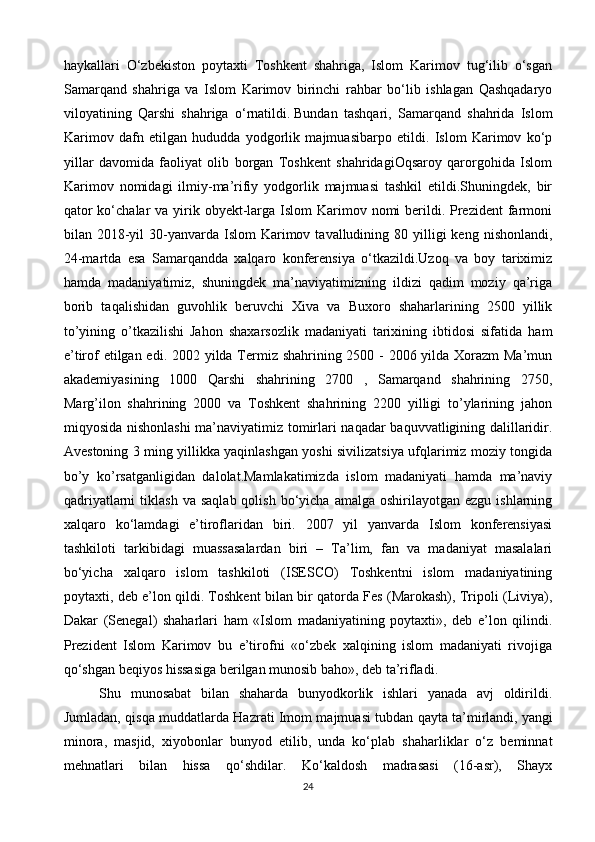 haykallari   O‘zbekiston   poytaxti   Toshkent   shahriga,   Islom   Karimov   tug‘ilib   o‘sgan
Samarqand   shahriga   va   Islom   Karimov   birinchi   rahbar   bo‘lib   ishlagan   Qashqadaryo
viloyatining   Qarshi   shahriga   o‘rnatildi.   Bundan   tashqari,   Samarqand   shahrida   Islom
Karimov   dafn   etilgan   hududda   yodgorlik   majmuasibarpo   etildi.   Islom   Karimov   ko‘p
yillar   davomida   faoliyat   olib   borgan   Toshkent   shahridagiOqsaroy   qarorgohida   Islom
Karimov   nomidagi   ilmiy-ma’rifiy   yodgorlik   majmuasi   tashkil   etildi.Shuningdek,   bir
qator  ko‘chalar  va yirik obyekt-larga Islom  Karimov nomi  berildi. Prezident  farmoni
bilan 2018-yil  30-yanvarda Islom   Karimov  tavalludining 80  yilligi   keng  nishonlandi,
24-martda   esa   Samarqandda   xalqaro   konferensiya   o‘tkazildi.Uzoq   va   boy   tariximiz
hamda   madaniyatimiz,   shuningdek   ma’naviyatimizning   ildizi   qadim   moziy   qa’riga
borib   taqalishidan   guvohlik   beruvchi   Xiva   va   Buxoro   shaharlarining   2500   yillik
to’yining   o’tkazilishi   Jahon   shaxarsozlik   madaniyati   tarixining   ibtidosi   sifatida   ham
e’tirof etilgan edi. 2002 yilda Termiz shahrining 2500 - 2006 yilda Xorazm  Ma’mun
akademiyasining   1000   Qarshi   shahrining   2700   ,   Samarqand   shahrining   2750,
Marg’ilon   shahrining   2000   va   Toshkent   shahrining   2200   yilligi   to’ylarining   jahon
miqyosida nishonlashi  ma’naviyatimiz tomirlari naqadar baquvvatligining dalillaridir.
Avestoning 3 ming yillikka yaqinlashgan yoshi sivilizatsiya ufqlarimiz moziy tongida
bo’y   ko’rsatganligidan   dalolat.Mamlakatimizda   islom   madaniyati   hamda   ma’naviy
qadriyatlarni  tiklash   va  saqlab  qolish   bo‘yicha   amalga  oshirilayotgan  ezgu  ishlarning
xalqaro   ko‘lamdagi   e’tiroflaridan   biri.   2007   yil   yanvarda   Islom   konferensiyasi
tashkiloti   tarkibidagi   muassasalardan   biri   –   Ta’lim,   fan   va   madaniyat   masalalari
bo‘yicha   xalqaro   islom   tashkiloti   (ISESCO)   Toshkentni   islom   madaniyatining
poytaxti, deb e’lon qildi. Toshkent bilan bir qatorda Fes (Marokash), Tripoli (Liviya),
Dakar   (Senegal)   shaharlari   ham   «Islom   madaniyatining   poytaxti»,   deb   e’lon   qilindi.
Prezident   Islom   Karimov   bu   e’tirofni   «o‘zbek   xalqining   islom   madaniyati   rivojiga
qo‘shgan beqiyos hissasiga berilgan munosib baho», deb ta’rifladi.
Shu   munosabat   bilan   shaharda   bunyodkorlik   ishlari   yanada   avj   oldirildi.
Jumladan, qisqa muddatlarda Hazrati Imom majmuasi tubdan qayta ta’mirlandi,   yangi
minora ,   masjid,   xiyobonlar   bunyod   etilib,   unda   ko‘plab   shaharliklar   o‘z   beminnat
mehnatlari   bilan   hissa   qo‘shdilar.   Ko‘kaldosh   madrasasi   (16-asr),   Shayx
24 