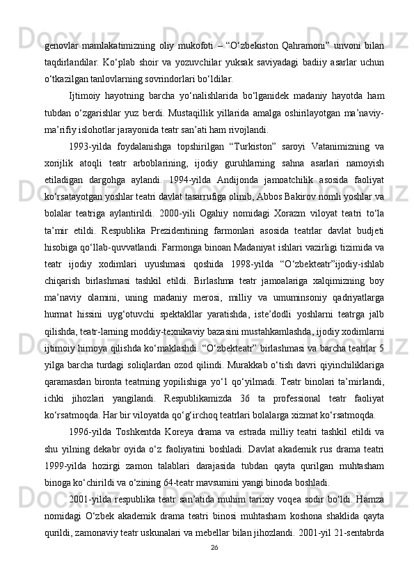 genovlar   mamlakatimizning   oliy   mukofoti   –   “O‘zbekiston   Qahramoni”   unvoni   bilan
taqdirlandilar.   Ko‘plab   shoir   va   yozuvchilar   yuksak   saviyadagi   badiiy   asarlar   uchun
o‘tkazilgan tanlovlarning sovrindorlari bo‘ldilar.
Ijtimoiy   hayotning   barcha   yo‘nalishlarida   bo‘lganidek   madaniy   hayotda   ham
tubdan   o‘zgarishlar   yuz   berdi.   Mustaqillik   yillarida   amalga   oshirilayotgan   ma’naviy-
ma’rifiy islohotlar jarayonida teatr san’ati ham rivojlandi.
1993-yilda   foydalanishga   topshirilgan   “Turkiston”   saroyi   Vatanimizning   va
xorijlik   atoqli   teatr   arboblarining,   ijodiy   guruhlarning   sahna   asarlari   namoyish
etiladigan   dargohga   aylandi.   1994-yilda   Andijonda   jamoatchilik   asosida   faoliyat
ko‘rsatayotgan yoshlar teatri davlat tasarrufiga olinib, Abbos Bakirov nomli yoshlar va
bolalar   teatriga   aylantirildi.   2000-yili   Ogahiy   nomidagi   Xorazm   viloyat   teatri   to‘la
ta’mir   etildi.   Respublika   Prezidentining   farmonlari   asosida   teatrlar   davlat   budjeti
hisobiga qo‘llab-quvvatlandi. Farmonga binoan Madaniyat ishlari vazirligi tizimida va
teatr   ijodiy   xodimlari   uyushmasi   qoshida   1998-yilda   “O‘zbekteatr”ijodiy-ishlab
chiqarish   birlashmasi   tashkil   etildi.   Birlashma   teatr   jamoalariga   xalqimizning   boy
ma’naviy   olamini,   uning   madaniy   merosi,   milliy   va   umuminsoniy   qadriyatlarga
hurmat   hissini   uyg‘otuvchi   spektakllar   yaratishda,   iste’dodli   yoshlarni   teatrga   jalb
qilishda, teatr-larning moddiy-texnikaviy bazasini mustahkamlashda, ijodiy xodimlarni
ijtimoiy himoya qilishda ko‘maklashdi. “O‘zbekteatr” birlashmasi va barcha teatrlar 5
yilga barcha turdagi  soliqlardan ozod qilindi. Murakkab o‘tish davri  qiyinchiliklariga
qaramasdan   bironta   teatrning   yopilishiga   yo‘1   qo‘yilmadi.   Teatr   binolari   ta’mirlandi,
ichki   jihozlari   yangilandi.   Respublikamizda   36   ta   professional   teatr   faoliyat
ko‘rsatmoqda. Har bir viloyatda qo‘g‘irchoq teatrlari bolalarga xizmat ko‘rsatmoqda.
1996-yilda   Toshkentda   Koreya   drama   va   estrada   milliy   teatri   tashkil   etildi   va
shu   yilning   dekabr   oyida   o‘z   faoliyatini   boshladi.   Davlat   akademik   rus   drama   teatri
1999-yilda   hozirgi   zamon   talablari   darajasida   tubdan   qayta   qurilgan   muhtasham
binoga ko‘chirildi va o‘zining 64-teatr mavsumini yangi binoda boshladi.
2001-yilda  respublika  teatr   san’atida  muhim  tarixiy voqea  sodir  bo‘ldi. Hamza
nomidagi   O‘zbek   akademik   drama   teatri   binosi   muhtasham   koshona   shaklida   qayta
qurildi, zamonaviy teatr uskunalari va mebellar bilan jihozlandi. 2001-yil 21-sentabrda
26