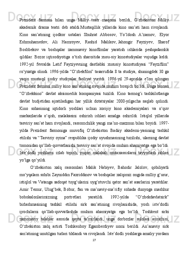 Prezident   farmoni   bilan   unga   Milliy   teatr   maqomi   berildi,   O‘zbekiston   Milliy
akademik   drama   teatri   deb   ataldi.Mustaqillik   yillarida   kino   san’ati   ham   rivojlandi.
Kino   san’atining   ijodkor   ustalari   Shuhrat   Abbosov,   Yo‘ldosh   A’zamov,     Elyor
Eshmuhamedov,   Ali   Hamroyev,   Rashid   Malikov,   Jahongir   Fayziyev ,   Sharof
Boshbekov   va   boshqalar   zamonaviy   kinofilmlar   yaratish   ishlarida   peshqadamlik
qildilar.   Bozor   iqtisodiyotiga   o‘tish   sharoitida   xusu-siy   kinostudiyalar   vujudga   keldi.
1992-yil   fevralda   Latif   Fayziyevning   dastlabki   xususiy   kinostudiyasi   “Fayzifilm”
ro‘yxatga olindi. 1996-yilda “O‘zbekfilm” tasarrufida 8 ta studiya, shuningdek 30 ga
yaqin   mustaqil   ijodiy   studiyalar   faoliyat   yuritdi.   1996-yil   29-aprelda   e’lon   qilingan
Prezident farmoni milliy kino san’atining rivojida muhim bosqich bo‘ldi. Unga binoan
“O‘zbekkino”   davlat   aksionerlik   kompaniyasi   tuzildi.   Kino   tarmog‘i   tashkilotlariga
davlat   budjetidan   ajratiladigan   har   yillik   dotatsiyalar   2000-yilgacha   saqlab   qolindi.
Kino   sohasining   iqtidorli   yoshlari   uchun   xorijiy   kino   akademiyalari   va   o‘quv
markazlarida   o‘qish,   malakasini   oshirish   ishlari   amalga   oshirildi.   Istiqlol   yillarida
tasviriy san’at ham rivojlandi, rassomchilik yangi ma’no-mazmun bilan boyidi. 1997-
yilda   Prezident   farmoniga   muvofiq   O‘zbekiston   Badiiy   akademi-yasining   tashkil
etilishi va “Tasviriy oyina” respublika ijodiy uyushmasining tuzilishi, ularning davlat
tomonidan qo‘llab-quvvatlanishi tasviriy san’at rivojida muhim ahamiyatga ega bo‘ldi.
Iste’dodli   yoshlarni   izlab   topish,   yuqori   malakali   mutaxassislarni   tayyorlash   ishlari
yo‘lga qo‘yildi.
O‘zbekiston   xalq   rassomlari   Malik   Nabiyev,   Bahodir   Jalolov,   qobiliyatli
mo‘yqalam sohibi Zayniddin Faxriddinov va boshqalar xalqimiz ongida milliy g‘urur,
istiqlol va Vatanga sadoqat tuyg‘ularini uyg‘otuvchi qator san’at asarlarini yaratdilar.
Amir   Temur,   Ulug‘bek,   Bobur,   fan   va   ma’naviy-ma’rifiy   sohada   dunyoga   mashhur
bobokalonlarimizning   portretlari   yaratildi.   1992-yilda   “O‘zbekdavlatsirk”
birlashmasining   tashkil   etilishi   sirk   san’atining   rivojlanishida,   yosh   iste’dodli
ijrochilarni   qo‘llab-quvvatlashda   muhim   ahamiyatga   ega   bo‘ldi.   Toshkent   sirki
zamonaviy   talablar   asosida   qayta   ta’mirlandi,   unga   dorbozlar   sulolasi   asoschisi,
O‘zbekiston   xalq   artisti   Toshkenboy   Egamberdiyev   nomi   berildi.   An’anaviy   sirk
san’atining unutilgan turlari tiklandi va rivojlandi. Iste’dodli yoshlarga amaliy yordam
27 