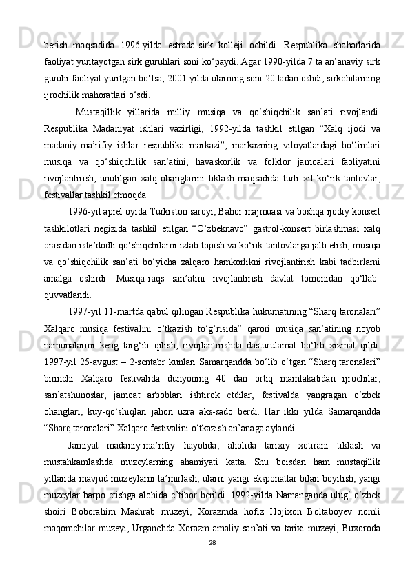 berish   maqsadida   1996-yilda   estrada-sirk   kolleji   ochildi.   Respublika   shaharlarida
faoliyat yuritayotgan sirk guruhlari soni ko‘paydi. Agar 1990-yilda 7 ta an’anaviy sirk
guruhi faoliyat yuritgan bo‘lsa, 2001-yilda ularning soni 20 tadan oshdi, sirkchilarning
ijrochilik mahoratlari o‘sdi.
  Mustaqillik   yillarida   milliy   musiqa   va   qo‘shiqchilik   san’ati   rivojlandi.
Respublika   Madaniyat   ishlari   vazirligi,   1992-yilda   tashkil   etilgan   “Xalq   ijodi   va
madaniy-ma’rifiy   ishlar   respublika   markazi”,   markazning   viloyatlardagi   bo‘limlari
musiqa   va   qo‘shiqchilik   san’atini,   havaskorlik   va   folklor   jamoalari   faoliyatini
rivojlantirish,   unutilgan   xalq   ohanglarini   tiklash   maqsadida   turli   xil   ko‘rik-tanlovlar,
festivallar tashkil etmoqda.
1996-yil   aprel oyida Turkiston saroyi ,  Bahor majmuasi va boshqa ijodiy konsert
tashkilotlari   negizida   tashkil   etilgan   “O‘zbeknavo”   gastrol-konsert   birlashmasi   xalq
orasidan iste’dodli qo‘shiqchilarni izlab topish va ko‘rik-tanlovlarga jalb etish, musiqa
va   qo‘shiqchilik   san’ati   bo‘yicha   xalqaro   hamkorlikni   rivojlantirish   kabi   tadbirlarni
amalga   oshirdi.   Musiqa-raqs   san’atini   rivojlantirish   davlat   tomonidan   qo‘llab-
quvvatlandi.
1997-yil 11-martda qabul qilingan Respublika hukumatining “Sharq taronalari”
Xalqaro   musiqa   festivalini   o‘tkazish   to‘g‘risida”   qarori   musiqa   san’atining   noyob
namunalarini   keng   targ‘ib   qilish,   rivojlantirishda   dasturulamal   bo‘lib   xizmat   qildi.
1997-yil  25-avgust  – 2-sentabr  kunlari Samarqandda bo‘lib o‘tgan “Sharq taronalari”
birinchi   Xalqaro   festivalida   dunyoning   40   dan   ortiq   mamlakatidan   ijrochilar,
san’atshunoslar,   jamoat   arboblari   ishtirok   etdilar,   festivalda   yangragan   o‘zbek
ohanglari,   kuy-qo‘shiqlari   jahon   uzra   aks-sado   berdi.   Har   ikki   yilda   Samarqandda
“Sharq taronalari” Xalqaro festivalini o‘tkazish an’anaga aylandi.
Jamiyat   madaniy-ma’rifiy   hayotida,   aholida   tarixiy   xotirani   tiklash   va
mustahkamlashda   muzeylarning   ahamiyati   katta.   Shu   boisdan   ham   mustaqillik
yillarida mavjud muzeylarni ta’mirlash, ularni yangi eksponatlar bilan boyitish, yangi
muzeylar  barpo etishga   alohida e’tibor   berildi.  1992-yilda  Namanganda  ulug‘  o‘zbek
shoiri   Boborahim   Mashrab   muzeyi,   Xorazmda   hofiz   Hojixon   Boltaboyev   nomli
maqomchilar   muzeyi,   Urganchda   Xorazm   amaliy  san’ati   va   tarixi   muzeyi,  Buxoroda
28 