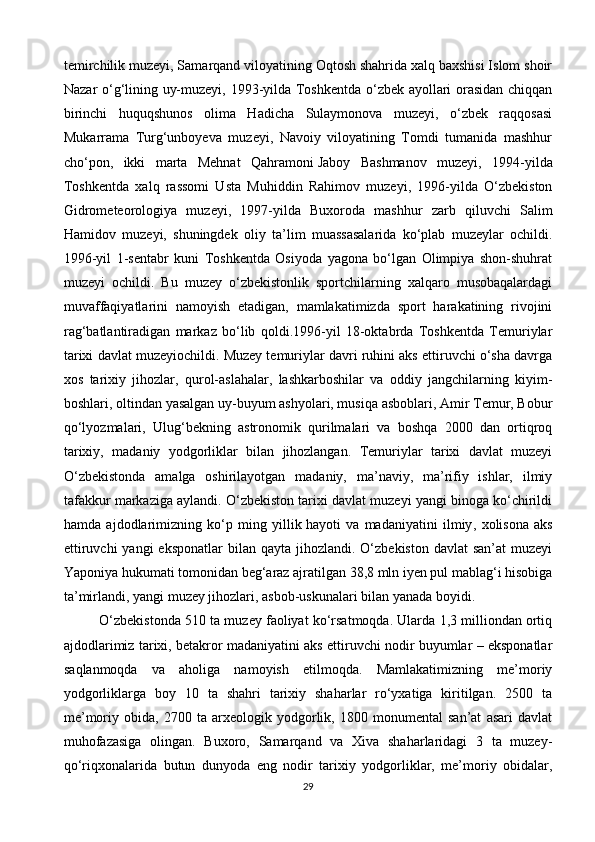 temirchilik muzeyi, Samarqand viloyatining Oqtosh shahrida xalq baxshisi Islom shoir
Nazar o‘g‘lining uy-muzeyi, 1993-yilda Toshkentda o‘zbek ayollari orasidan chiqqan
birinchi   huquqshunos   olima   Hadicha   Sulaymonova   muzeyi,   o‘zbek   raqqosasi
Mukarrama   Turg‘unboyeva   muzeyi,   Navoiy   viloyatining   Tomdi   tumanida   mashhur
cho‘pon,   ikki   marta   Mehnat   Qahramoni   Jaboy   Bashmanov   muzeyi ,   1994-yilda
Toshkentda   xalq   rassomi   Usta   Muhiddin   Rahimov   muzeyi,   1996-yilda   O‘zbekiston
Gidrometeorologiya   muzeyi,   1997-yilda   Buxoroda   mashhur   zarb   qiluvchi   Salim
Hamidov   muzeyi,   shuningdek   oliy   ta’lim   muassasalarida   ko‘plab   muzeylar   ochildi.
1996-yil   1-sentabr   kuni   Toshkentda   Osiyoda   yagona   bo‘lgan   Olimpiya   shon-shuhrat
muzeyi   ochildi.   Bu   muzey   o‘zbekistonlik   sportchilarning   xalqaro   musobaqalardagi
muvaffaqiyatlarini   namoyish   etadigan,   mamlakatimizda   sport   harakatining   rivojini
rag‘batlantiradigan   markaz   bo‘lib   qoldi.1996-yil   18-oktabrda   Toshkentda   Temuriylar
tarixi davlat muzeyiochildi. Muzey temuriylar davri ruhini aks ettiruvchi o‘sha davrga
xos   tarixiy   jihozlar,   qurol-aslahalar,   lashkarboshilar   va   oddiy   jangchilarning   kiyim-
boshlari, oltindan yasalgan uy-buyum ashyolari, musiqa asboblari, Amir Temur, Bobur
qo‘lyozmalari,   Ulug‘bekning   astronomik   qurilmalari   va   boshqa   2000   dan   ortiqroq
tarixiy,   madaniy   yodgorliklar   bilan   jihozlangan.   Temuriylar   tarixi   davlat   muzeyi
O‘zbekistonda   amalga   oshirilayotgan   madaniy,   ma’naviy,   ma’rifiy   ishlar,   ilmiy
tafakkur markaziga aylandi. O‘zbekiston tarixi davlat muzeyi yangi binoga ko‘chirildi
hamda   ajdodlarimizning   ko‘p   ming   yillik   hayoti   va   madaniyatini   ilmiy ,   xolisona   aks
ettiruvchi   yangi  eksponatlar  bilan  qayta  jihozlandi.  O‘zbekiston  davlat   san’at  muzeyi
Yaponiya hukumati tomonidan beg‘araz ajratilgan 38,8 mln iyen pul mablag‘i hisobiga
ta’mirlandi, yangi muzey jihozlari, asbob-uskunalari bilan yanada boyidi.
O‘zbekistonda 510 ta muzey faoliyat ko‘rsatmoqda. Ularda 1,3 milliondan ortiq
ajdodlarimiz tarixi, betakror madaniyatini aks ettiruvchi nodir buyumlar – eksponatlar
saqlanmoqda   va   aholiga   namoyish   etilmoqda.   Mamlakatimizning   me’moriy
yodgorliklarga   boy   10   ta   shahri   tarixiy   shaharlar   ro‘yxatiga   kiritilgan.   2500   ta
me’moriy   obida,   2700   ta   arxeologik   yodgorlik,   1800   monumental   san’at   asari   davlat
muhofazasiga   olingan.   Buxoro,   Samarqand   va   Xiva   shaharlaridagi   3   ta   muzey-
qo‘riqxonalarida   butun   dunyoda   eng   nodir   tarixiy   yodgorliklar,   me’moriy   obidalar,
29 