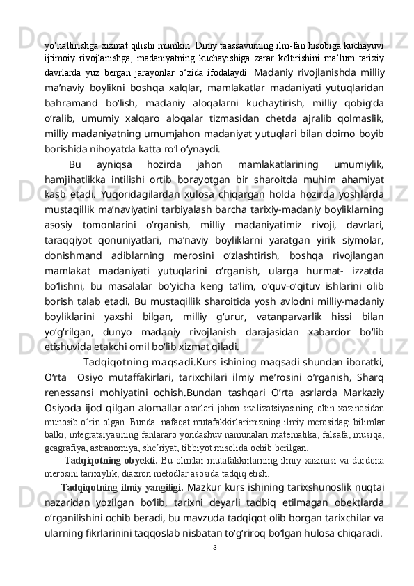 yo‘naltirishga xizmat qilishi mumkin. Diniy taassavurning ilm-fan hisobiga kuchayuvi
ijtimoiy   rivojlanishga,   madaniyatning   kuchayishiga   zarar   keltirishini   ma’lum   tarixiy
davrlarda   yuz   bergan   jarayonlar   o‘zida   ifodalaydi.   Madaniy   rivojlanishda   milliy
ma’naviy   boylikni   boshqa   xalqlar,   mamlakatlar   madaniyati   yutuqlaridan
bahramand   bo‘lish,   madaniy   aloqalarni   kuchaytirish,   milliy   qobig‘da
o‘ralib,   umumiy   xalqaro   aloqalar   tizmasidan   chetda   ajralib   qolmaslik,
milliy madaniyatning umumjahon madaniyat yutuqlari bilan doimo  boyib
borishida nihoyatda katta ro‘l o‘ynaydi.
Bu   ayniqsa   hozirda   jahon   mamlakatlarining   umumiylik,
hamjihatlikka   intilishi   ortib   borayotgan   bir   sharoitda   muhim   ahamiyat
kasb   etadi.   Yuqoridagilardan   xulosa   chiqargan   holda   hozirda   yoshlarda
mustaqillik  ma’naviyatini tarbiyalash barcha  tarixiy-madaniy boyliklarning
asosiy   tomonlarini   o‘rganish,   milliy   madaniyatimiz   rivoji,   davrlari,
taraqqiyot   qonuniyatlari,   ma’naviy   boyliklarni   yaratgan   yirik   siymolar,
donishmand   adiblarning   merosini   o‘zlashtirish,   boshqa   rivojlangan
mamlakat   madaniyati   yutuqlarini   o‘rganish,   ularga   hurmat-   izzatda
bo‘lishni,   bu   masalalar   bo‘yicha   keng   ta’lim,   o‘quv-o‘qituv   ishlarini   olib
borish   talab   etadi.   Bu   mustaqillik   sharoitida   yosh   avlodni   milliy-madaniy
boyliklarini   yaxshi   bilgan,   milliy   g‘urur,   vatanparvarlik   hissi   bilan
yo‘g‘rilgan,   dunyo   madaniy   rivojlanish   darajasidan   xabardor   bo‘lib
etishuvida etakchi omil bo‘lib xizmat qiladi.
        Tadqiqot ning  maqsadi. Kurs  ishining  maqsadi  shundan   iboratki,
O‘rta     Osiyo   mutaffakirlari,   tarixchilari   ilmiy   me’rosini   o’rganish,   Sharq
renessansi   mohiyatini   ochish.Bundan   tashqari   O’rta   asrlarda   Markaziy
Osiyoda   ijod   qilgan   alomallar   asarlari   jahon   sivilizatsiyasining   oltin   xazinasidan
munosib o rin olgan. Bunda   nafaqat mutafakkirlarimizning ilmiy merosidagi bilimlarʻ
balki, integratsiyasining fanlararo yondashuv namunalari matematika, falsafa, musiqa,
geagrafiya, astranomiya, she riyat, tibbiyot misolida ochib berilgan.	
ʼ
            Tadqiqotning obyekti.   Bu olimlar mutafakkirlarning ilmiy xazinasi va durdona
merosini tarixiylik, diaxron metodlar asosida tadqiq etish.
         Tadqiqotning ilmiy yangiligi.   Mazkur kurs ishining tarixshunoslik nuqtai
nazaridan   yozilgan   bo‘lib,   tarixni   deyarli   tadbiq   etilmagan   obektlarda
o‘rganilishini ochib beradi, bu mavzuda tadqiqot olib borgan tarixchilar va
ularning fikrlarinini taqqoslab nisbatan to‘g‘riroq bo‘lgan hulosa chiqaradi.
3