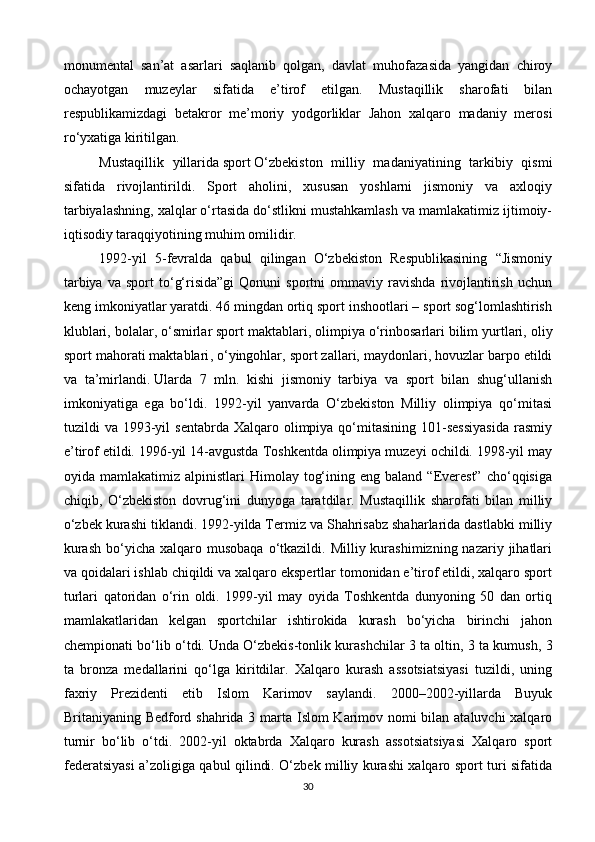 monumental   san’at   asarlari   saqlanib   qolgan,   davlat   muhofazasida   yangidan   chiroy
ochayotgan   muzeylar   sifatida   e’tirof   etilgan.   Mustaqillik   sharofati   bilan
respublikamizdagi   betakror   me’moriy   yodgorliklar   Jahon   xalqaro   madaniy   merosi
ro‘yxatiga kiritilgan.
Mustaqillik   yillarida   sport   O‘zbekiston   milliy   madaniyatining   tarkibiy   qismi
sifatida   rivojlantirildi.   Sport   aholini,   xususan   yoshlarni   jismoniy   va   axloqiy
tarbiyalashning, xalqlar o‘rtasida do‘stlikni mustahkamlash va mamlakatimiz ijtimoiy-
iqtisodiy taraqqiyotining muhim omilidir.
1992-yil   5-fevralda   qabul   qilingan   O‘zbekiston   Respublikasining   “Jismoniy
tarbiya   va   sport   to‘g‘risida”gi   Qonuni   sportni   ommaviy  ravishda   rivojlantirish   uchun
keng imkoniyatlar yaratdi. 46 mingdan ortiq sport inshootlari – sport sog‘lomlashtirish
klublari, bolalar, o‘smirlar sport maktablari, olimpiya o‘rinbosarlari bilim yurtlari,   oliy
sport mahorati maktablari , o‘yingohlar, sport zallari, maydonlari, hovuzlar barpo etildi
va   ta’mirlandi.   Ularda   7   mln.   kishi   jismoniy   tarbiya   va   sport   bilan   shug‘ullanish
imkoniyatiga   ega   bo‘ldi.   1992-yil   yanvarda   O‘zbekiston   Milliy   olimpiya   qo‘mitasi
tuzildi   va  1993-yil  sentabrda   Xalqaro  olimpiya  qo‘mitasining  101-sessiyasida  rasmiy
e’tirof etildi. 1996-yil 14-avgustda Toshkentda olimpiya muzeyi ochildi. 1998-yil may
oyida  mamlakatimiz  alpinistlari   Himolay  tog‘ining  eng  baland   “Everest”   cho‘qqisiga
chiqib,   O‘zbekiston   dovrug‘ini   dunyoga   taratdilar.   Mustaqillik   sharofati   bilan   milliy
o‘zbek kurashi tiklandi. 1992-yilda Termiz va Shahrisabz shaharlarida dastlabki milliy
kurash   bo‘yicha  xalqaro musobaqa  o‘tkazildi.  Milliy kurashimizning  nazariy jihatlari
va qoidalari ishlab chiqildi va xalqaro ekspertlar tomonidan e’tirof etildi, xalqaro sport
turlari   qatoridan   o‘rin   oldi.   1999-yil   may   oyida   Toshkentda   dunyoning   50   dan   ortiq
mamlakatlaridan   kelgan   sportchilar   ishtirokida   kurash   bo‘yicha   birinchi   jahon
chempionati bo‘lib o‘tdi. Unda   O‘zbekis-tonlik kurashchilar 3 ta oltin, 3 ta kumush, 3
ta   bronza   medallarini   qo‘lga   kiritdilar.   Xalqaro   kurash   assotsiatsiyasi   tuzildi,   uning
faxriy   Prezidenti   etib   Islom   Karimov   saylandi.   2000–2002-yillarda   Buyuk
Britaniyaning Bedford shahrida 3 marta Islom Karimov nomi  bilan ataluvchi  xalqaro
turnir   bo‘lib   o‘tdi.   2002-yil   oktabrda   Xalqaro   kurash   assotsiatsiyasi   Xalqaro   sport
federatsiyasi a’zoligiga qabul qilindi. O‘zbek milliy kurashi xalqaro sport turi sifatida
30