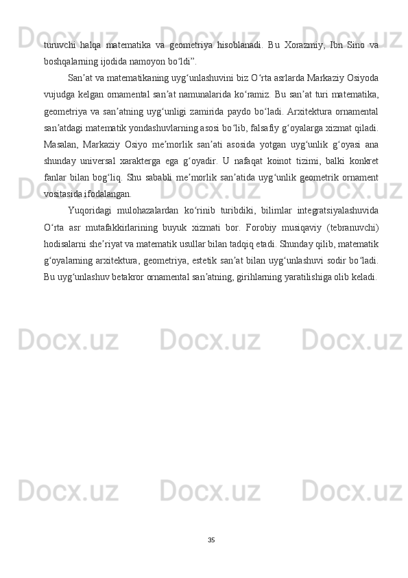 turuvchi   halqa   matematika   va   geometriya   hisoblanadi.   Bu   Xorazmiy,   Ibn   Sino   va
boshqalarning ijodida namoyon bo ldi”. ʻ
San at va matematikaning uyg unlashuvini biz O rta asrlarda Markaziy Osiyoda	
ʼ ʻ ʻ
vujudga kelgan ornamental san at namunalarida ko ramiz. Bu san at turi matematika,	
ʼ ʻ ʼ
geometriya   va   san atning   uyg unligi   zamirida   paydo   bo ladi.   Arxitektura   ornamental	
ʼ ʻ ʻ
san atdagi matematik yondashuvlarning asosi bo lib, falsafiy g oyalarga xizmat qiladi.	
ʼ ʻ ʻ
Masalan,   Markaziy   Osiyo   me morlik   san ati   asosida   yotgan   uyg unlik   g oyasi   ana	
ʼ ʼ ʻ ʻ
shunday   universal   xarakterga   ega   g oyadir.   U   nafaqat   koinot   tizimi,   balki   konkret	
ʻ
fanlar   bilan   bog liq.   Shu   sababli   me morlik   san atida   uyg unlik   geometrik   ornament	
ʻ ʼ ʼ ʻ
vositasida ifodalangan.
Yuqoridagi   mulohazalardan   ko rinib   turibdiki,   bilimlar   integratsiyalashuvida	
ʻ
O rta   asr   mutafakkirlarining   buyuk   xizmati   bor.   Forobiy   musiqaviy   (tebranuvchi)	
ʻ
hodisalarni she riyat va matematik usullar bilan tadqiq etadi. Shunday qilib, matematik	
ʼ
g oyalarning arxitektura, geometriya, estetik san at bilan uyg unlashuvi sodir bo ladi.	
ʻ ʼ ʻ ʻ
Bu uyg unlashuv betakror ornamental san atning, girihlarning yaratilishiga olib keladi.	
ʻ ʼ
35
