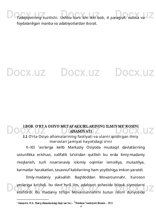 Tadqiqot ning   t uzilishi.   Ushbu   kurs   ishi   ikki   bob,   4   paragraf,   xulosa   va
foydalanilgan manba va adabiyotlardan iborat.
I.BOB. O‘RTA OSIYO MUTAFAKKIRLARINING ILMIY ME’ROSINI
AHAMIYATI
1.1  O‘rt a Osiy o allomalarining faoliy at i v a ularni qoldirgan ilmiy
meroslari jamiy at  hay ot idagi o‘rni
X–XII   1
asrlarga   kelib   Markaziy   Osiyoda   mustaqil   davlatlarning
ustunlikka   erishuvi,   xalifalik   ta’siridan   qutilish   bu   erda   ilmiy-madaniy
rivojlanish,   turli   noan’anaviy   islomiy   oqimlar   ismoiliya,   mutaziliya,
karmatlar harakatlari, tasavvuf kabilarning ham yoyilishiga imkon yaratdi.
Ilmiy-madaniy   yuksalish   Bag‘doddan   Movarounnahr,   Xuroson
yerlariga   ko‘chdi,   bu   davr   turli   ilm,   adabiyot   sohasida   buyuk   siymolarni
etishtirdi.   Bu   madaniy   to‘lqin   Movarounnahrni   butun   islom   dunyosida
1
  Jumayeva N.A. Sharq allomalarining ilmiy me’ros i .   “ Durdona” nashriyoti Buxoro - 2022
4 