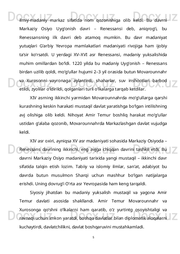 ilmiy-madaniy   markaz   sifatida   nom   qozonishiga   olib   keldi.   Bu   davrni
Markaziy   Osiyo   Uyg‘onish   davri   –   Renessansi   deb,   aniqrog‘i,   bu
Renessansning   ilk   davri   deb   atamoq   mumkin.   Bu   davr   madaniyat
yutuqlari   G‘arbiy   Yevropa   mamlakatlari   madaniyati   rivojiga   ham   ijobiy
ta’sir   ko‘rsatdi.   U   yerdagi   XV–XVI   asr   Renessansi,   madaniy   yuksalishida
muhim   omillardan   bo‘ldi.   1220   yilda   bu   madaniy   Uyg‘onish   –   Renessans
birdan uzilib qoldi, mo‘g‘ullar hujumi 2–3 yil orasida butun Movarounnahr
va   Xurosonni   vayronaga   aylantirdi,   shaharlar,   suv   inshootlari   barbod
etildi, zyolilar o‘ldirildi, qolganlari turli o‘lkalarga tarqab ketdilar.
XIV   asrning   ikkinchi   yarmidan   Movarounnahrda   mo‘g‘ullarga   qarshi
kurashning keskin harakati mustaqil davlat yaratishga bo‘lgan intilishning
avj   olishiga   olib   keldi.   Nihoyat   Amir   Temur   boshliq   harakat   mo‘g‘ullar
ustidan g‘alaba qozonib, Movarounnahrda Markazlashgan davlat vujudga
keldi.
XIV asr oxiri, ayniqsa XV asr madaniyati sohasida Markaziy Osiyoda –
Renessans   davrining   ikkinchi,   eng   avjga   chiqqan   davrini   tashkil   etdi.   Bu
davrni   Markaziy   Osiyo   madaniyati   tarixida   yangi   mustaqil   –   ikkinchi   davr
sifatida   talqin   etish   lozim.   Tabiiy   va   islomiy   ilmlar,   san’at,   adabiyot   bu
davrda   butun   musulmon   Sharqi   uchun   mashhur   bo‘lgan   natijalarga
erishdi. Uning dovrug‘i O‘rta asr Yevropasida ham keng tarqaldi.
Siyosiy   jihatdan   bu   madaniy   yuksalish   mustaqil   va   yagona   Amir
Temur   davlati   asosida   shakllandi.   Amir   Temur   Movarounnahr   va
Xurosonga   qo‘shni   o‘lkalarni   ham   qaratib,   o‘z   yurtintg   osoyishtaligi   va
ravnaqi uchun imkon yaratdi, boshqa davlatlar bilan diplomatik aloqalarni
kuchaytirdi, davlatchilikni, davlat boshqaruvini mustahkamladi.
5 