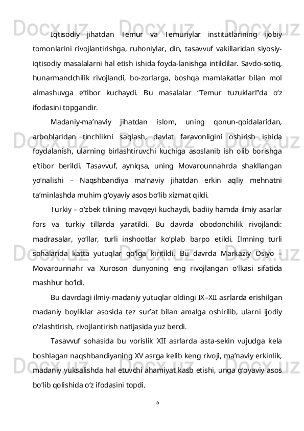 Iqtisodiy   jihatdan   Temur   va   Temuriylar   institutlarining   ijobiy
tomonlarini   rivojlantirishga,   ruhoniylar,   din,   tasavvuf   vakillaridan   siyosiy-
iqtisodiy masalalarni hal etish ishida foyda-lanishga intildilar. Savdo-sotiq,
hunarmandchilik   rivojlandi,   bo-zorlarga,   boshqa   mamlakatlar   bilan   mol
almashuvga   e’tibor   kuchaydi.   Bu   masalalar   “Temur   tuzuklari”da   o‘z
ifodasini topgandir.
Madaniy-ma’naviy   jihatdan   islom,   uning   qonun-qoidalaridan,
arboblaridan   tinchlikni   saqlash,   davlat   faravonligini   oshirish   ishida
foydalanish,   ularning   birlashtiruvchi   kuchiga   asoslanib   ish   olib   borishga
e’tibor   berildi.   Tasavvuf,   ayniqsa,   uning   Movarounnahrda   shakllangan
yo‘nalishi   –   Naqshbandiya   ma’naviy   jihatdan   erkin   aqliy   mehnatni
ta’minlashda muhim g‘oyaviy asos bo‘lib xizmat qildi.
Turkiy – o‘zbek tilining mavqeyi kuchaydi, badiiy hamda ilmiy asarlar
fors   va   turkiy   tillarda   yaratildi.   Bu   davrda   obodonchilik   rivojlandi:
madrasalar,   yo‘llar,   turli   inshootlar   ko‘plab   barpo   etildi.   Ilmning   turli
sohalarida   katta   yutuqlar   qo‘lga   kiritildi.   Bu   davrda   Markaziy   Osiyo   –
Movarounnahr   va   Xuroson   dunyoning   eng   rivojlangan   o‘lkasi   sifatida
mashhur bo‘ldi.
Bu davrdagi ilmiy-madaniy yutuqlar oldingi IX–XII asrlarda erishilgan
madaniy   boyliklar   asosida   tez   sur’at   bilan   amalga   oshirilib,   ularni   ijodiy
o‘zlashtirish, rivojlantirish natijasida yuz berdi.
Tasavvuf   sohasida   bu   vorislik   XII   asrlarda   asta-sekin   vujudga   kela
boshlagan naqshbandiyaning XV asrga kelib keng rivoji, ma’naviy erkinlik,
madaniy yuksalishda hal etuvchi ahamiyat kasb etishi, unga g‘oyaviy asos
bo‘lib qolishida o‘z ifodasini topdi.
6 