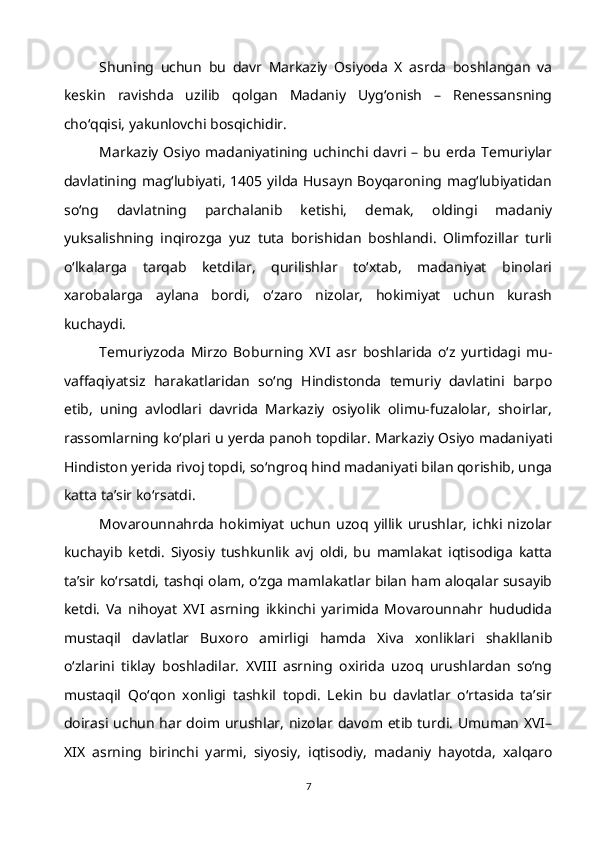 Shuning   uchun   bu   davr   Markaziy   Osiyoda   X   asrda   boshlangan   va
keskin   ravishda   uzilib   qolgan   Madaniy   Uyg‘onish   –   Renessansning
cho‘qqisi, yakunlovchi bosqichidir.
Markaziy   Osiyo   madaniyatining   uchinchi   davri   –  bu   erda   Temuriylar
davlatining mag‘lubiyati, 1405 yilda Husayn Boyqaroning mag‘lubiyatidan
so‘ng   davlatning   parchalanib   ketishi,   demak,   oldingi   madaniy
yuksalishning   inqirozga   yuz   tuta   borishidan   boshlandi.   Olimfozillar   turli
o‘lkalarga   tarqab   ketdilar,   qurilishlar   to‘xtab,   madaniyat   binolari
xarobalarga   aylana   bordi,   o‘zaro   nizolar,   hokimiyat   uchun   kurash
kuchaydi.
Temuriyzoda   Mirzo   Boburning   XVI   asr   boshlarida   o‘z   yurtidagi   mu-
vaffaqiyatsiz   harakatlaridan   so‘ng   Hindistonda   temuriy   davlatini   barpo
etib,   uning   avlodlari   davrida   Markaziy   osiyolik   olimu-fuzalolar,   shoirlar,
rassomlarning ko‘plari u yerda panoh topdilar. Markaziy Osiyo madaniyati
Hindiston yerida rivoj topdi, so‘ngroq hind madaniyati bilan qorishib, unga
katta ta’sir ko‘rsatdi.
Movarounnahrda   hokimiyat   uchun   uzoq   yillik   urushlar,   ichki   nizolar
kuchayib   ketdi.   Siyosiy   tushkunlik   avj   oldi,   bu   mamlakat   iqtisodiga   katta
ta’sir ko‘rsatdi, tashqi olam, o‘zga mamlakatlar bilan ham aloqalar susayib
ketdi.   Va   nihoyat   XVI   asrning   ikkinchi   yarimida   Movarounnahr   hududida
mustaqil   davlatlar   Buxoro   amirligi   hamda   Xiva   xonliklari   shakllanib
o‘zlarini   tiklay   boshladilar.   XVIII   asrning   oxirida   uzoq   urushlardan   so‘ng
mustaqil   Qo‘qon   xonligi   tashkil   topdi.   Lekin   bu   davlatlar   o‘rtasida   ta’sir
doirasi uchun har doim urushlar, nizolar davom etib turdi. Umuman XVI–
XIX   asrning   birinchi   yarmi,   siyosiy,   iqtisodiy,   madaniy   hayotda,   xalqaro
7 