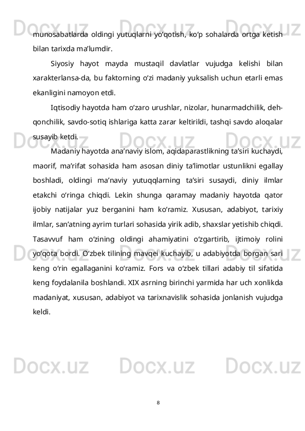 munosabatlarda   oldingi   yutuqlarni   yo‘qotish,   ko‘p   sohalarda   ortga   ketish
bilan tarixda ma’lumdir.
Siyosiy   hayot   mayda   mustaqil   davlatlar   vujudga   kelishi   bilan
xarakterlansa-da, bu faktorning o‘zi madaniy yuksalish uchun etarli emas
ekanligini namoyon etdi.
Iqtisodiy hayotda ham o‘zaro urushlar, nizolar, hunarmadchilik, deh-
qonchilik, savdo-sotiq ishlariga katta zarar keltirildi, tashqi savdo aloqalar
susayib ketdi.
Madaniy hayotda ana’naviy islom, aqidaparastlikning ta’siri kuchaydi,
maorif,   ma’rifat   sohasida   ham   asosan   diniy   ta’limotlar   ustunlikni   egallay
boshladi,   oldingi   ma’naviy   yutuqqlarning   ta’siri   susaydi,   diniy   ilmlar
etakchi   o‘ringa   chiqdi.   Lekin   shunga   qaramay   madaniy   hayotda   qator
ijobiy   natijalar   yuz   berganini   ham   ko‘ramiz.   Xususan,   adabiyot,   tarixiy
ilmlar, san’atning ayrim turlari sohasida yirik adib, shaxslar yetishib chiqdi.
Tasavvuf   ham   o‘zining   oldingi   ahamiyatini   o‘zgartirib,   ijtimoiy   rolini
yo‘qota   bordi.   O‘zbek   tilining   mavqei   kuchayib,   u   adabiyotda   borgan   sari
keng   o‘rin   egallaganini   ko‘ramiz.   Fors   va   o‘zbek   tillari   adabiy   til   sifatida
keng foydalanila boshlandi. XIX asrning birinchi yarmida har uch xonlikda
madaniyat,   xususan,   adabiyot  va  tarixnavislik   sohasida   jonlanish  vujudga
keldi.
8 