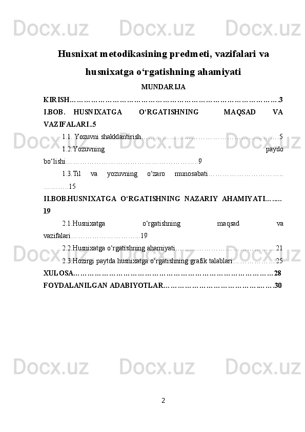 Husnixat metodikasining predmeti, vazifalari va
husnixatga o‘rgatishning ahamiyati
MUNDARIJA
KIRISH…………………………………………………………………………….3
I.BOB.   HUSNIXATGA     O‘RGATISHNING       MAQSAD     VA
VAZIFALARI..5
1.1.   Yozuvni shakklantirish………………………………………………….5
1.2.Yozuvning   paydo
bo‘lishi………………………………………………..9
1.3.Til   va   yozuvning   o‘zaro   munosabati…………………………..
………..15
II.BOB.HUSNIXATGA   O‘RGATISHNING   NAZARIY   AHAMIYATI…..…
19
2.1. Husnixatga   o‘rgatishning   maqsad   va
vazifalari………………………...19
2.2.Husnixatga o‘rgatishning ahamiyati……………………………………21
2.3.Hozirgi paytda husnixatga o‘rgatishning grafik talablari………………25
XULOSA…………………………………………………………………………28
FOYDALANILGAN ADABIYOTLAR………………………………….…….30
2 