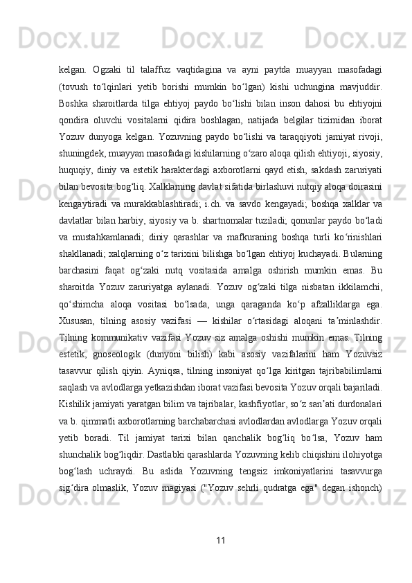 kelgan.   Ogzaki   til   talaffuz   vaqtidagina   va   ayni   paytda   muayyan   masofadagi
(tovush   to lqinlari   yetib   borishi   mumkin   bo lgan)   kishi   uchungina   mavjuddir.ʻ ʻ
Boshka   sharoitlarda   tilga   ehtiyoj   paydo   bo lishi   bilan   inson   dahosi   bu   ehtiyojni	
ʻ
qondira   oluvchi   vositalarni   qidira   boshlagan,   natijada   belgilar   tizimidan   iborat
Yozuv   dunyoga   kelgan.   Yozuvning   paydo   bo lishi   va   taraqqiyoti   jamiyat   rivoji,	
ʻ
shuningdek, muayyan masofadagi kishilarning o zaro aloqa qilish ehtiyoji, siyosiy,
ʻ
huquqiy,   diniy   va   estetik   harakterdagi   axborotlarni   qayd   etish,   sakdash   zaruriyati
bilan bevosita bog liq. Xalklarning davlat sifatida birlashuvi nutqiy aloqa doirasini	
ʻ
kengaytiradi   va   murakkablashtiradi;   i.ch.   va   savdo   kengayadi;   boshqa   xalklar   va
davlatlar bilan harbiy, siyosiy va b. shartnomalar tuziladi; qonunlar paydo bo ladi	
ʻ
va   mustahkamlanadi;   diniy   qarashlar   va   mafkuraning   boshqa   turli   ko rinishlari	
ʻ
shakllanadi; xalqlarning o z tarixini bilishga bo lgan ehtiyoj kuchayadi. Bularning	
ʻ ʻ
barchasini   faqat   og zaki   nutq   vositasida   amalga   oshirish   mumkin   emas.   Bu	
ʻ
sharoitda   Yozuv   zaruriyatga   aylanadi.   Yozuv   og zaki   tilga   nisbatan   ikkilamchi,	
ʻ
qo shimcha   aloqa   vositasi   bo lsada,   unga   qaraganda   ko p   afzalliklarga   ega.	
ʻ ʻ ʻ
Xususan,   tilning   asosiy   vazifasi   —   kishilar   o rtasidagi   aloqani   ta minlashdir.	
ʻ ʼ
Tilning   kommunikativ   vazifasi   Yozuv   siz   amalga   oshishi   mumkin   emas.   Tilning
estetik,   gnoseologik   (dunyoni   bilish)   kabi   asosiy   vazifalarini   ham   Yozuvsiz
tasavvur   qilish   qiyin.   Ayniqsa,   tilning   insoniyat   qo lga   kiritgan   tajribabilimlarni	
ʻ
saqlash va avlodlarga yetkazishdan iborat vazifasi bevosita Yozuv orqali bajariladi.
Kishilik jamiyati yaratgan bilim va tajribalar, kashfiyotlar, so z san ati durdonalari	
ʻ ʼ
va b. qimmatli axborotlarning barchabarchasi avlodlardan avlodlarga Yozuv orqali
yetib   boradi.   Til   jamiyat   tarixi   bilan   qanchalik   bog liq   bo lsa,   Yozuv   ham	
ʻ ʻ
shunchalik bog liqdir. Dastlabki qarashlarda Yozuvning kelib chiqishini ilohiyotga	
ʻ
bog lash   uchraydi.   Bu   aslida   Yozuvning   tengsiz   imkoniyatlarini   tasavvurga	
ʻ
sig dira   olmaslik,   Yozuv   magiyasi   ("Yozuv   sehrli   qudratga   ega"   degan   ishonch)
ʻ
11 