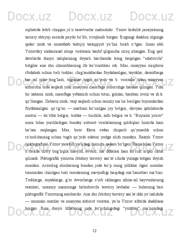oqibatida   kelib   chiqqan   jo n   tasavvurlar   mahsulidir.   Yozuv   kishilik   jamiyatiningʻ
zaruriy ehtiyoji asosida paydo bo lib, rivojlanib borgan. Bugungi shaklini olgunga	
ʻ
qadar   uzok   va   murakkab   tadrijiy   taraqqiyot   yo lini   bosib   o tgan.   Inson   akli	
ʻ ʻ
Yozuvday   mukammal   aloqa   vositasini   kashf   qilguncha   uzoq   izlangan.   Eng   qad.
davrlarda   dunyo   xalqlarining   deyarli   barchasida   keng   tarqalgan   "eslatuvchi"
belgilar   ana   shu   izlanishlarning   ilk   ko rinishlari   edi.   Mas,   muayyan   miqdorni	
ʻ
ifodalash uchun turli toshlar, chig anoklardan foydalanilgan, tayoklar, daraxtlarga	
ʻ
har   xil   iplar   bog lash,   tugunlar   tugib   qo yish   va   b.   vositalar   bilan   muayyan	
ʻ ʻ
axborotni esda saqlash yoki muayyan masofaga yuborishga harakat qilingan. Yoki
bir xabarni uzok, masofaga yetkazish uchun tutun, gulxan, baraban ovozi va sh.k.
qo llangan. Xabarni uzok, vaqt saqlash uchun ramziy ma no berilgan buyumlardan	
ʻ ʼ
foydalanilgan:   qo rg on   —   marhum   ko milgan   joy   belgisi;   slavyan   qabilalarida	
ʻ ʻ ʻ
nontuz — do stlik belgisi; trubka — tinchlik, sulh belgisi va b. "Buyumli yozuv"	
ʻ
nomi   bilan   yuritiladigan   bunday   axborot   vositalarining   qoldiqlari   hozirda   ham
ba zan   saqlangan.   Mas,   biror   fikrni   esdan   chiqarib   qo ymaslik   uchun	
ʼ ʻ
ro molchaning   uchini   tugib   qo yish   odatini   yodga   olish   mumkin.   Rasmli   Yozuv
ʻ ʻ
(piktografiya) Yozuv yaratish yo lidagi birinchi qadam bo lgan. Rasm bilan Yozuv	
ʻ ʻ
o rtasida   uzviy   bog liqlik   mavjud,   avvalo,   har   ikkalasi   ham   ko rish   orqali   idrok	
ʻ ʻ ʻ
qilinadi.   Piktografik   yozuvni   ibtidoiy   tasviriy   san at   ichida   yuzaga   kelgan   deyish	
ʼ
mumkin.   Arxeolog   olimlarning   bundan   juda   ko p   ming   yilliklar   ilgari   insonlar
ʻ
tomonidan   chizilgan   turli   rasmlarning   mavjudligi   haqidagi   ma lumotlari   ma lum.	
ʼ ʼ
Toshlarga,   suyaklarga,   g or   devorlariga   o yib   ishlangan   xilma-xil   hayvonlarning	
ʻ ʻ
rasmlari,   umumiy   mazmunga   birlashuvchi   tasviriy   lavhalar   —   bularning   bari
piktografik Yozuvning asoslaridir. Ana shu ibtidoiy tasviriy san at ikki yo nalishda	
ʼ ʻ
— umuman rasmlar  va muayyan axborot  vositasi,  ya ni  Yozuv  sifatida shakllana	
ʼ
borgan.   Buni   dunyo   tillarining   juda   ko pchiligidagi   "yozmoq"   ma nosidagi	
ʻ ʼ
12 