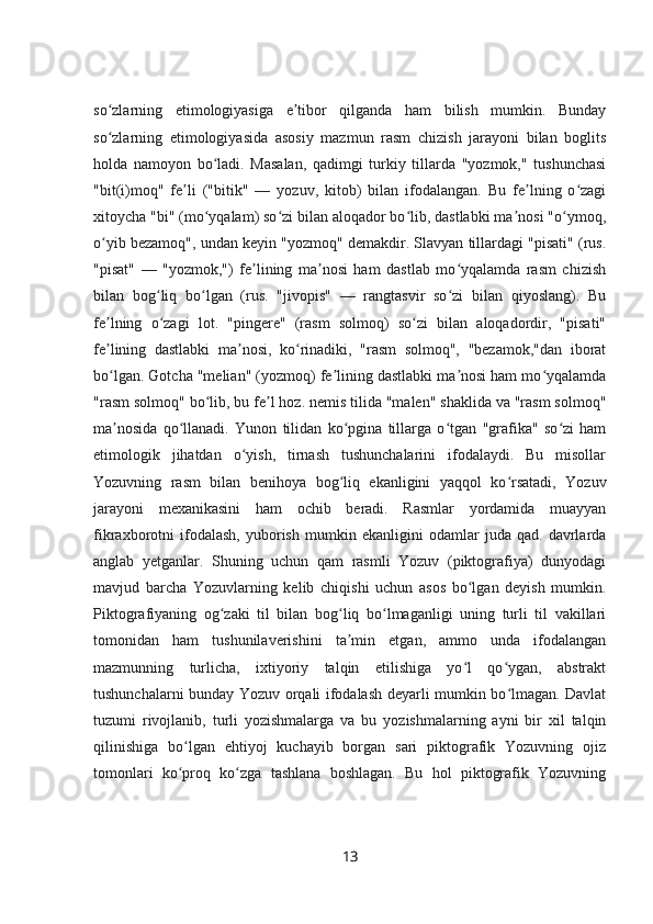 so zlarning   etimologiyasiga   e tibor   qilganda   ham   bilish   mumkin.   Bundayʻ ʼ
so zlarning   etimologiyasida   asosiy   mazmun   rasm   chizish   jarayoni   bilan   boglits
ʻ
holda   namoyon   bo ladi.   Masalan,   qadimgi   turkiy   tillarda   "yozmok,"   tushunchasi	
ʻ
"bit(i)moq"   fe li   ("bitik"   —   yozuv,   kitob)   bilan   ifodalangan.   Bu   fe lning   o zagi	
ʼ ʼ ʻ
xitoycha "bi" (mo yqalam) so zi bilan aloqador bo lib, dastlabki ma nosi "o ymoq,	
ʻ ʻ ʻ ʼ ʻ
o yib bezamoq", undan keyin "yozmoq" demakdir. Slavyan tillardagi "pisati" (rus.	
ʻ
"pisat"   —   "yozmok,")   fe lining   ma nosi   ham   dastlab   mo yqalamda   rasm   chizish	
ʼ ʼ ʻ
bilan   bog liq   bo lgan   (rus.   "jivopis"   —   rangtasvir   so zi   bilan   qiyoslang).   Bu	
ʻ ʻ ʻ
fe lning   o zagi   lot.   "pingere"   (rasm   solmoq)   so zi   bilan   aloqadordir,   "pisati"	
ʼ ʻ ʻ
fe lining   dastlabki   ma nosi,   ko rinadiki,   "rasm   solmoq",   "bezamok,"dan   iborat
ʼ ʼ ʻ
bo lgan. Gotcha "melian" (yozmoq) fe lining dastlabki ma nosi ham mo yqalamda
ʻ ʼ ʼ ʻ
"rasm solmoq" bo lib, bu fe l hoz. nemis tilida "malen" shaklida va "rasm solmoq"	
ʻ ʼ
ma nosida   qo llanadi.   Yunon   tilidan   ko pgina   tillarga   o tgan   "grafika"   so zi   ham	
ʼ ʻ ʻ ʻ ʻ
etimologik   jihatdan   o yish,   tirnash   tushunchalarini   ifodalaydi.   Bu   misollar	
ʻ
Yozuvning   rasm   bilan   benihoya   bog liq   ekanligini   yaqqol   ko rsatadi,   Yozuv	
ʻ ʻ
jarayoni   mexanikasini   ham   ochib   beradi.   Rasmlar   yordamida   muayyan
fikraxborotni   ifodalash,   yuborish   mumkin   ekanligini   odamlar   juda   qad.   davrlarda
anglab   yetganlar.   Shuning   uchun   qam   rasmli   Yozuv   (piktografiya)   dunyodagi
mavjud   barcha   Yozuvlarning   kelib   chiqishi   uchun   asos   bo lgan   deyish   mumkin.	
ʻ
Piktografiyaning   og zaki   til   bilan   bog liq   bo lmaganligi   uning   turli   til   vakillari	
ʻ ʻ ʻ
tomonidan   ham   tushunilaverishini   ta min   etgan,   ammo   unda   ifodalangan	
ʼ
mazmunning   turlicha,   ixtiyoriy   talqin   etilishiga   yo l   qo ygan,   abstrakt	
ʻ ʻ
tushunchalarni bunday Yozuv orqali ifodalash deyarli mumkin bo lmagan. Davlat	
ʻ
tuzumi   rivojlanib,   turli   yozishmalarga   va   bu   yozishmalarning   ayni   bir   xil   talqin
qilinishiga   bo lgan   ehtiyoj   kuchayib   borgan   sari   piktografik   Yozuvning   ojiz	
ʻ
tomonlari   ko proq   ko zga   tashlana   boshlagan.   Bu   hol   piktografik   Yozuvning
ʻ ʻ
13 
