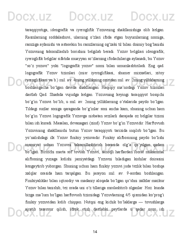 taraqqiyotiga,   ideografik   va   iyeroglifik   Yozuvning   shakllanishiga   olib   kelgan.
Rasmlarning   soddalashuvi,   ularning   o zlari   ifoda   etgan   buyumlarning   nomiga,ʻ
ramziga aylanishi va astasekin bu ramzlarning og zaki til bilan doimiy bog lanishi	
ʻ ʻ
Yozuvning   takomillashib   borishini   belgilab   beradi.   Yozuv   belgilari   ideografik,
iyeroglifik belgilar sifatida muayyan so zlarning ifodachilariga aylanadi, bu Yozuv	
ʻ
"so z   yozuvi"   yoki   "logografik   yozuv"   nomi   bilan   umumlashtiriladi.   Eng   qad.	
ʻ
logografik   Yozuv   tizimlari   (misr   iyeroglifikasi,   shumer   mixxatlari,   xitoy
iyeroglifikasi va b.) mil. av. 4ming yillikning oxiridan mil. av. 2ming yilliklarning
boshlarigacha   bo lgan   davrda   shakllangan.   Haqiqiy   ma nodagi   Yozuv   tizimlari	
ʻ ʼ
dastlab   Qad.   Sharkda   vujudga   kelgan.   Yozuvning   keyingi   taraqqiyot   bosqichi
bo g in   Yozuvi   bo lib,   u   mil.   av.   2ming   yilliklarning   o rtalarida   paydo   bo lgan.	
ʻ ʻ ʻ ʻ ʻ
Tildagi   suzlar   soniga   qaraganda   bo g inlar   soni   ancha   kam,   shuning   uchun   ham	
ʻ ʻ
bo g in   Yozuvi   logografik   Yozuvga   nisbatan   sezilarli   darajada   oz   belgilar   tizimi	
ʻ ʻ
bilan ish kuradi. Masalan, devanagari (xind) Yozuv bo g in Yozuvidir. Harftovush	
ʻ ʻ
Yozuvining   shakllanishi   butun   Yozuv   taraqqiyoti   tarixida   inqilob   bo lgan.   Bu	
ʻ
yo nalishdagi   ilk   Yozuv   finikiy   yezuvadir.   Finikiy   alifbosining   paydo   bo lishi	
ʻ ʻ
insoniyat   uchun   Yozuvni   takomillashtirish   borasida   olg a   qo yilgan   qadam	
ʻ ʻ
bo lgan.   Birinchi   marta   sof   tovush   Yozuvi,   sanoqli   harflardan   iborat   mukammal	
ʻ
alifboning   yuzaga   kelishi   jamiyatdagi   Yozuvni   biladigan   kishilar   doirasini
kengaytirib yuborgan. Shuning uchun ham finikiy yozuvi juda tezlik bilan boshqa
xalqlar   orasida   ham   tarqalgan.   Bu   jarayon   mil.   av.   9-asrdan   boshlangan.
Finikiyaliklar  bilan iqtisodiy va madaniy aloqada bo lgan qo shni  xalklar  mazkur	
ʻ ʻ
Yozuv bilan tanishib, tez orada uni o z tillariga moslashtirib olganlar. Hoz. kunda	
ʻ
bizga ma lum bo lgan harftovush tizimidagi Yozuvlarning 4/5 qismidan ko prog i	
ʼ ʻ ʻ ʻ
finikiy   yozuvidan   kelib   chiqqan.   Nutqni   eng   kichik   bo laklarga   —   tovushlarga	
ʻ
ajratib   tasavvur   qilish,   idrok   etish   dastlabki   paytlarda   u   qadar   oson   ish
14 