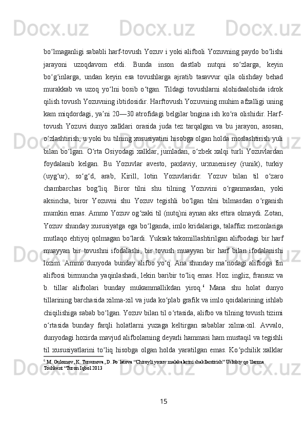 bo lmaganligi sababli harf-tovush Yozuv i yoki alifboli Yozuvning paydo bo lishiʻ ʻ
jarayoni   uzoqdavom   etdi.   Bunda   inson   dastlab   nutqni   so zlarga,   keyin	
ʻ
bo g inlarga,   undan   keyin   esa   tovushlarga   ajratib   tasavvur   qila   olishday   behad	
ʻ ʻ
murakkab   va   uzoq   yo lni   bosib   o tgan.   Tildagi   tovushlarni   alohidaalohida   idrok	
ʻ ʻ
qilish tovush Yozuvning ibtidosidir. Harftovush Yozuvning muhim afzalligi uning
kam miqdordagi, ya ni 20—30 atrofidagi belgilar bngina ish ko ra olishidir. Harf-	
ʼ ʻ
tovush   Yozuvi   dunyo   xalklari   orasida   juda   tez   tarqalgan   va   bu   jarayon,   asosan,
o zlashtirish, u yoki bu tilning xususiyatini hisobga olgan holda moslashtirish yuli	
ʻ
bilan   bo lgan.   O rta   Osiyodagi   xalklar,   jumladan,   o zbek   xalqi   turli   Yozuvlardan	
ʻ ʻ ʻ
foydalanib   kelgan.   Bu   Yozuvlar   avesto,   paxlaviy,   urxunenisey   (runik),   turkiy
(uyg ur),   so g d,   arab,   Kirill,   lotin   Yozuvlaridir.   Yozuv   bilan   til   o zaro	
ʻ ʻ ʻ ʻ
chambarchas   bog liq.   Biror   tilni   shu   tilning   Yozuvini   o rganmasdan,   yoki	
ʻ ʻ
aksincha,   biror   Yozuvni   shu   Yozuv   tegishli   bo lgan   tilni   bilmasdan   o rganish	
ʻ ʻ
mumkin emas. Ammo Yozuv og zaki til (nutq)ni aynan aks ettira olmaydi. Zotan,	
ʻ
Yozuv shunday xususiyatga ega bo lganda, imlo kridalariga, talaffuz mezonlariga	
ʻ
mutlaqo ehtiyoj qolmagan bo lardi. Yuksak takomillashtirilgan alifbodagi bir harf	
ʻ
muayyan   bir   tovushni   ifodalashi,   bir   tovush   muayyan   bir   harf   bilan   ifodalanishi
lozim.  Ammo   dunyoda  bunday   alifbo  yo q.  Ana   shunday   ma nodagi   alifboga   fin	
ʻ ʼ
alifbosi  birmuncha yaqinlashadi, lekin baribir to liq emas. Hoz. ingliz, fransuz va	
ʻ
b.   tillar   alifbolari   bunday   mukammallikdan   yiroq. 6
  Mana   shu   holat   dunyo
tillarining barchasida xilma-xil va juda ko plab grafik va imlo qoidalarining ishlab	
ʻ
chiqilishiga sabab bo lgan. Yozuv bilan til o rtasida, alifbo va tilning tovush tizimi	
ʻ ʻ
o rtasida   bunday   farqli   holatlarni   yuzaga   keltirgan   sabablar   xilma-xil.   Avvalo,	
ʻ
dunyodagi hozirda mavjud alifbolarning deyarli hammasi ham mustaqil va tegishli
til   xususiyatlarini   to liq   hisobga   olgan   holda   yaratilgan   emas.   Ko pchilik   xalklar	
ʻ ʻ
6
  M. Gulomov, K. Tursunova, D. Po`latova “Chiroyli yozuv malakalarini shakllantirish” Uslubiy qo`llanma 
Toshkent “Turon Iqbol 2013
15 